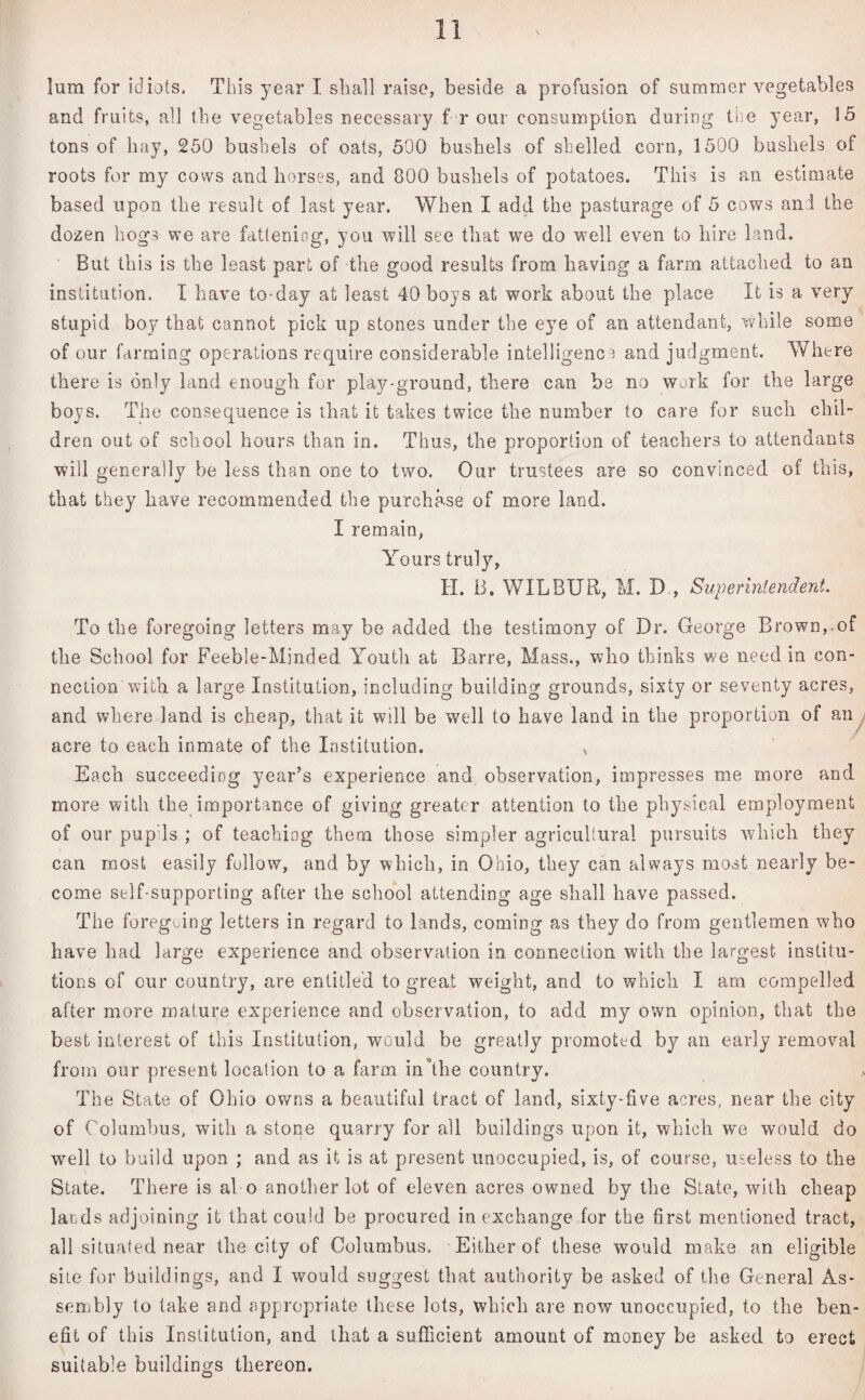 lum for idiots. This year I shall raise, beside a profusion of summer vegetables and fruits, all the vegetables necessary f r our consumption during the year, 15 tons of hay, 250 bushels of oats, 500 bushels of shelled, corn, 1500 bushels of roots for my cows and horses, and 800 bushels of potatoes. This is an estimate based upon the result of last year. When I add the pasturage of 5 cows and the dozen hogs we are fattening, you will see that we do well even to hire land. But this is the least part of the good results from having a farm attached to an institution. I have to-day at least 40 boys at work about the place It is a very stupid boy that cannot pick up stones under the eye of an attendant, while some of our farming operations require considerable intelligence and judgment. Where there is only land enough for play-ground, there can be no work for the large boys. The consequence is that it takes twice the number to care for such chil¬ dren out of school hours than in. Thus, the proportion of teachers to attendants will generally be less than one to two. Our trustees are so convinced of this, that they have recommended the purchase of more land. I remain, Yours truly, H. B. WILBUR, M. D , Superintendent. To the foregoing letters may be added the testimony of Dr. George Brown,-of the School for Feeble-Minded Youth at Barre, Mass., who thinks we need in con¬ nection with a large Institution, including building grounds, sixty or seventy acres, and where land is cheap, that it will be well to have land in the proportion of an acre to each inmate of the Institution. , Each succeeding year’s experience and observation, impresses me more and more with the importance of giving greater attention to the physical employment of our pupils ; of teaching them those simpler agricultural pursuits which they can roost easily follow, and by which, in Ohio, they can always most nearly be¬ come self-supporting after the school attending age shall have passed. The foregoing letters in regard to lands, coming as they do from gentlemen who have had large experience and observation in. connection with the largest institu¬ tions of cur country, are entitled to great weight, and to which I am compelled after more mature experience and observation, to add my own opinion, that the best interest of this Institution, would be greatly promoted by an early removal from our present location to a farm in the country. The State of Ohio owns a beautiful tract of land, sixty-five acres, near the city of Columbus, with a stone quarry for all buildings upon it, which we would do well to build upon ; and as it is at present unoccupied, is, of course, useless to the State. There is al o another lot of eleven acres owned by the State, with cheap lands adjoining it that could be procured in exchange for the first mentioned tract, all situated near the city of Columbus. Either of these would make an eligible site for buildings, and I would suggest that authority be asked of the General As¬ sembly to take and appropriate these lots, which are now unoccupied, to the ben¬ efit of this Institution, and that a sufficient amount of money be asked to erect suitable buildings tliereon.