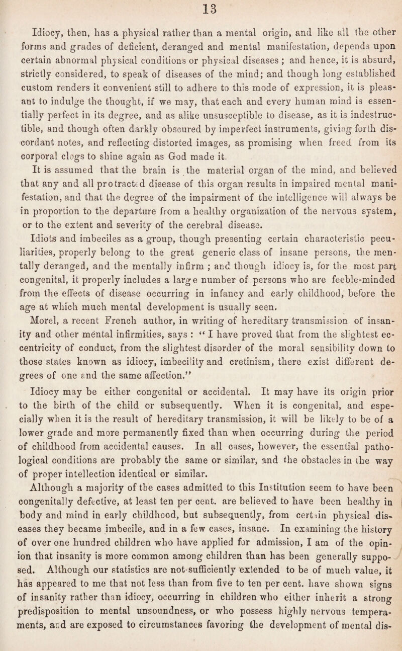 Idiocy, then, has a physical rather than a mental origin, and like all the other forms and grades of deficient, deranged and mental manifestation, depends upon certain abnormal physical conditions or physical diseases ; and hence, it is absurd, strictly considered, to speak of diseases of the mind; and though long established custom renders it convenient still to adhere to this mode of expression, it is pleas¬ ant to indulge the thought, if we may, that each and every human mind is essen¬ tially perfect in its degree, and as alike unsusceptible to disease, as it is indestruc¬ tible, and though often darkly obscured by imperfect instruments, giving forth dis¬ cordant notes, and reflecting distorted images, as promising when freed from Us corporal clogs to shine again as God made it. It is assumed that the brain is the material organ of the mind, and believed that any and all protracted disease of this organ results in impaired mental mani¬ festation, and that the degree of the impairment of the intelligence will always be in proportion to the departure from a healthy organization of the nervous system, or to the extent and severity of the cerebral disease. Idiots and imbeciles as a group, though presenting certain characteristic pecu¬ liarities, properly belong to the great generic class of insane persons, the men¬ tally deranged, and the mentally infirm ; and though idiocy is, for the most part congenital, it properly includes a large number of persons who are feeble-minded from the effects of disease occurring in infancy and early childhood, before the age at which much mental development is usually seen. Morel, a recent French author, in writing of hereditary transmission of insan¬ ity and other mental infirmities, says : “ I have proved that from the slightest ec¬ centricity of conduct, from the slightest disorder of the moral sensibility down to those states known as idiocy, imbecility and cretinism, there exist different de¬ grees of one end the same affection.” Idiocy may be either congenital or accidental. It may have its origin prior to the birth of the child or subsequently. When it is congenital, and espe¬ cially when it is the result of hereditary transmission, it will be likely to be of a lower grade and more permanently fixed than when occurring during the period of childhood from accidental causes. In all cases, however, the essential patho¬ logical conditions are probably the same or similar, and the obstacles in the way of proper intellection identical or similar. Although a majority of the cases admitted to this Institution seem to have been congenitally defective, at least ten per cent, are believed to have been healthy in body and mind in early childhood, but subsequently, from certain physical dis¬ eases they became imbecile, and in a few cases, insane. In examining the history of over one hundred children who have applied for admission, I am of the opin¬ ion that insanity is more common among children than has been generally suppo¬ sed. Although our statistics are not sufficiently extended to be of much value, it has appeared to me that not less than from five to ten per cent, have shown signs of insanity rather than idiocy, occurring in children who either inherit a strong predisposition to mental unsoundness, or who possess highly nervous tempera¬ ments, and are exposed to circumstances favoring the development of mental dis-