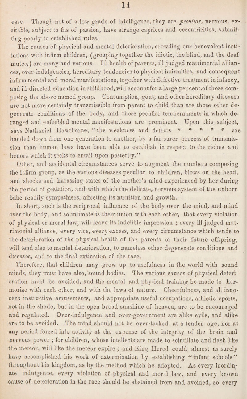 ease. Though not of a low grade of intelligence, they are peculiar, nervous, ex¬ citable, subject to fits of passion, have strange caprices and eccentricities, submit¬ ting pooily to established rules. The causes of physical and mental deterioration, crowding our benevolent insti¬ tutions with infirm children, (grouping together the idiotic, the blind, and the deaf mutes,) are many and various. Ill-health of parents, ill-judged matrimonial allian¬ ces, over-indulgencies, hereditary tendencies to physical infirmities, and consequent infirm mental and moral manifestations, together with defective treatment in infancy, and ill-directed education in childhood, will account for a large per cent.of those com¬ posing the above named group. Consumption, gout, and other hereditaiy diseases are not more certainly transmissible from parent to child than are those other de¬ generate conditions of the body, and those peculiar temperaments in which de¬ ranged and enfeebled mental manifestations are prominent. Upon this subject, says Nathaniel Hawthorne, “ the weakness and defects * * * * % are handed down from one generation to another, by a far surer process of transmis¬ sion than human laws have been able to establish in respect to the riches and honors which it seeks to entail upon posterity.” Other, and accidental circumstances serve to augment the numbers composing the infirm group, as the various diseases peculiar to children, blows on the head, and shocks and harassing states of the mother’s mind experienced by her during the period of gestation, and with which the delicate, nervous system of the unborn babe readily sympathises, affecting its nutrition and growth. In short, such is the reciprocal influence of the body over the mind, and mind over the body, and so intimate is their union with each other, that every violation of physical or moral law, will leave its indelible impression ; every ill judged mat¬ rimonial alliance, every vice, every excess, and every circumstance which tends to the deterioration of the physical health of the parents or their future offspring, will tend also to mental deterioration, to nameless other degenerate conditions and diseases, and to the final extinction of the race. Therefore, that children may grow up to usefulness in the world with sound minds, they must have also, sound bodies. The various causes of physical deteri¬ oration must be avoided, and the mental and physical training be made to har- morize with each other, and with the laws oi nature. Cheerfulness, and all inno¬ cent instructive amusements, and appropriate useful occupations, athletic sports, not in the shade, but in the open broad sunshine of heaven, are to be encouraged and regulated. Over-indulgence and over-government are alike evils, and alike are to be avoided. The mind should not be over-tasked at a tender age, nor at any period forced into activity at the expense of the integrity of the brain and nervous power ; for children, whose intellects are made to scintillate and flash like the meteor, will like the meteor expire ; and King Herod could almost as surely have accomplished his work of extermination by establishing “infant schools” throughout his kingdom, as by the method which he adopted. As every inordin¬ ate indulgence, every violation of physical and moral law, and every known cause of deterioration in the race should be abstained from and avoided, so every