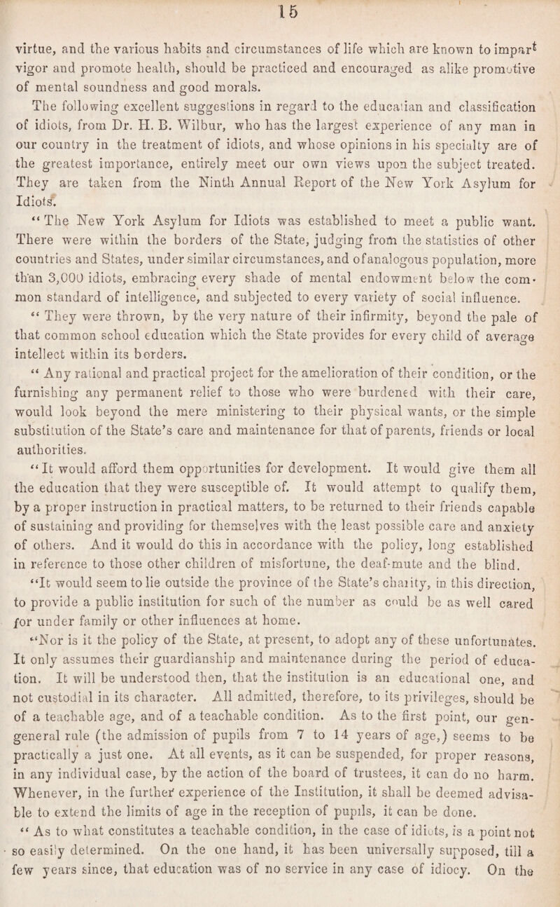 I virtue, and the various habits and circumstances of life which are known to impar^ vigor and promote health, should be practiced and encouraged as alike promotive of mental soundness and good morals. The following excellent suggestions in regard to the educaiian and classification of idiots, from Dr. H. B. Wilbur, who has the largest experience of any man ia our country in the treatment of idiots, and whose opinions in his specialty are of the greatest importance, entirely meet our own views upon the subject treated. They are taken from the Ninth Annual Report of the New York Asylum for Idiots. “ The New York Asylum for Idiots was established to meet a public want. There were within the borders of the State, judging from the statistics of other countries and States, under similar circumstances, and of analogous population, more than 3,000 idiots, embracing every shade of mental endowment below the com* mon standard of intelligence, and subjected to every variety of social influence. “ They were thrown, by the very nature of their infirmity, beyond the pale of that common school education which the State provides for every child of average intellect within its borders. “ Any rational and practical project for the amelioration of their condition, or the furnishing any permanent relief to those who were burdened with their care, would look beyond the mere ministering to their physical wants, or the simple substitution of the State’s care and maintenance for that of parents, friends or local authorities. “It would afford them opportunities for development. It would give them all the education that they were susceptible of. It would attempt to qualify them, by a proper instruction in practical matters, to be returned to their friends capable of sustaining and providing for themselves with the least possible care and anxiety of others. And it would do this in accordance with the policy, long established in reference to those other children of misfortune, the deaf-mute and the blind. “It would seem to lie outside the province of the State’s charity, in this direction, to provide a public institution for such of the number as could be as well cared for under family or other influences at home. “Nor is it the policy of the State, at present, to adopt any of these unfortunates. It only assumes their guardianship and maintenance during the period of educa¬ tion. It will be understood then, that the institution is an educational one, and not custodial in its character. All admitted, therefore, to its privileges, should be of a teachable age, and of a teachable condition. As to the first point, our gen- general rule (the admission of pupils from 7 to 14 years of age,) seems to be practically a just one. At all events, as it can be suspended, for proper reasons, in any individual case, by the action of the board of trustees, it can do no barm. Whenever, in the further experience of the Institution, it shall be deemed advisa¬ ble to extend the limits of age in the reception of pupils, it can be done. “ As to what constitutes a teachable condition, in the case of idiots, is a point not so easily determined. On the one hand, it has been universally supposed, till a few years since, that education was of no service in any case of idiocy. On the