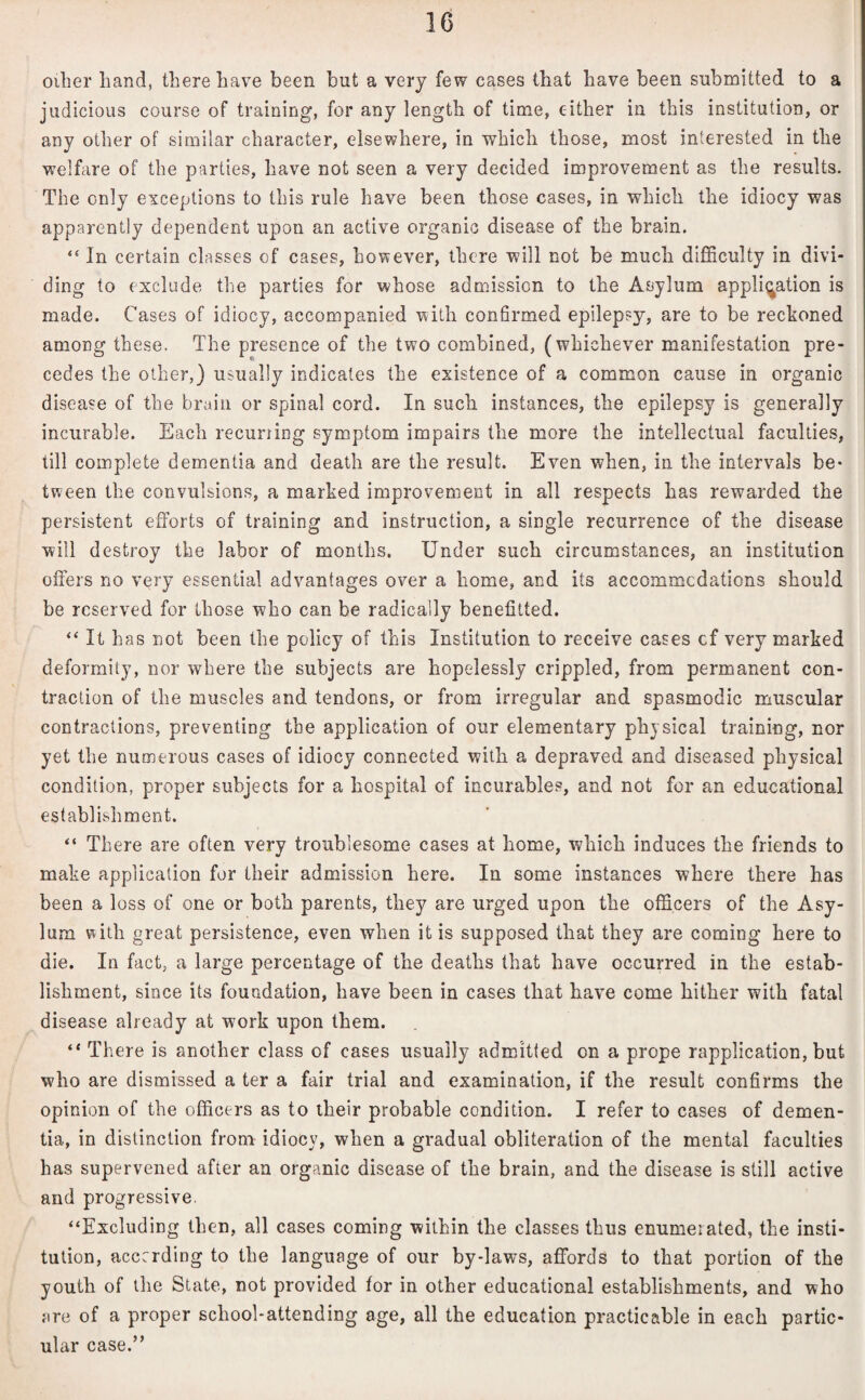 oilier Land, there have been but a very few cases that have been submitted to a judicious course of training, for any length of time, either in this institution, or any other of similar character, elsewhere, in which those, most interested in the welfare of the parlies, have not seen a very decided improvement as the results. The only exceptions to this rule have been those cases, in which the idiocy was apparently dependent upon an active organic disease of the brain. “ In certain classes of cases, however, there will not be much difficulty in divi¬ ding to exclude the parties for whose admission to the Asylum application is made. Cases of idiocy, accompanied with confirmed epilepsy, are to be reckoned among these. The presence of the two combined, (whichever manifestation pre¬ cedes the other,) usually indicates the existence of a common cause in organic disease of the brain or spinal cord. In such instances, the epilepsy is generally incurable. Each recurring symptom impairs the more the intellectual faculties, till complete dementia and death are the result. Even when, in the intervals be¬ tween the convulsions, a marked improvement in all respects has rewarded the persistent efforts of training and instruction, a single recurrence of the disease will destroy the labor of months. Under such circumstances, an institution offers no very essential advantages over a home, and its accommodations should be reserved for those who can be radically benefitted. “ It has not been the policy of this Institution to receive cases cf very marked deformity, nor where the subjects are hopelessly crippled, from permanent con¬ traction of the muscles and tendons, or from irregular and spasmodic muscular contractions, preventing the application of our elementary physical training, nor yet the numerous cases of idiocy connected with a depraved and diseased physical condition, proper subjects for a hospital of incurables, and not for an educational establishment. “ There are often very troublesome cases at home, which induces the friends to make application for their admission here. In some instances where there has been a loss of one or both parents, they are urged upon the officers of the Asy¬ lum with great persistence, even when it is supposed that they are coming here to die. In fact, a large percentage of the deaths that have occurred in the estab¬ lishment, since its foundation, have been in cases that have come hither with fatal disease already at work upon them. “ There is another class of cases usually admitted on a prope rapplication, but who are dismissed a ter a fair trial and examination, if the result confirms the opinion of the officers as to their probable condition. I refer to cases of demen¬ tia, in distinction from idiocy, when a gradual obliteration of the mental faculties has supervened after an organic disease of the brain, and the disease is still active and progressive. “Excluding then, all cases coming within the classes thus enumeiated, the insti¬ tution, according to the language of our by-laws, affords to that portion of the youth of the State, not provided for in other educational establishments, and who are of a proper school-attending age, all the education practicable in each partic¬ ular case.”