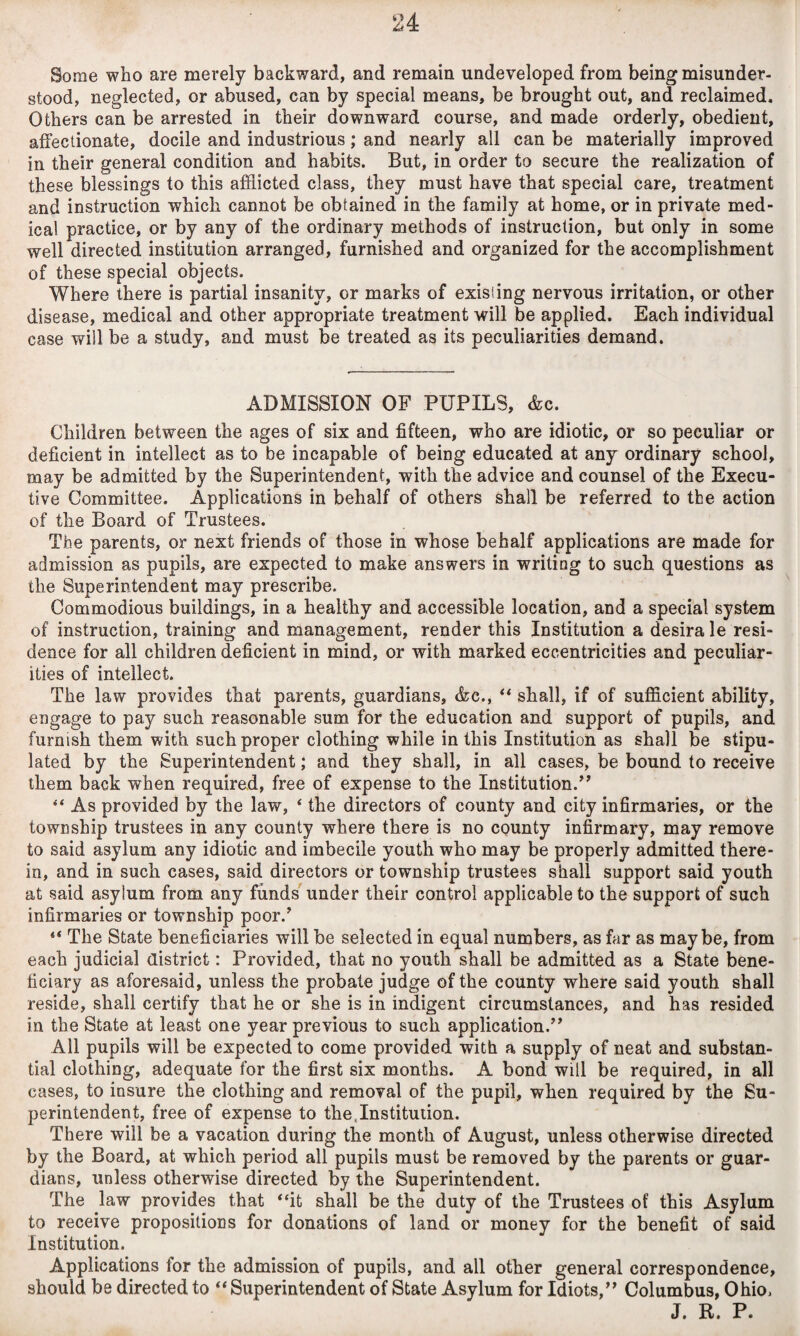 Some who are merely backward, and remain undeveloped from being misunder¬ stood, neglected, or abused, can by special means, be brought out, and reclaimed. Others can be arrested in their downward course, and made orderly, obedient, affectionate, docile and industrious; and nearly all can be materially improved in their general condition and habits. But, in order to secure the realization of these blessings to this afflicted class, they must have that special care, treatment and instruction which cannot be obtained in the family at home, or in private med¬ ical practice, or by any of the ordinary methods of instruction, but only in some well directed institution arranged, furnished and organized for the accomplishment of these special objects. Where there is partial insanity, or marks of existing nervous irritation, or other disease, medical and other appropriate treatment will be applied. Each individual case will be a study, and must be treated as its peculiarities demand. ADMISSION OF PUPILS, &c. Children between the ages of six and fifteen, who are idiotic, or so peculiar or deficient in intellect as to be incapable of being educated at any ordinary school, may be admitted by the Superintendent, with the advice and counsel of the Execu¬ tive Committee. Applications in behalf of others shall be referred to the action of the Board of Trustees. The parents, or next friends of those in whose behalf applications are made for admission as pupils, are expected to make answers in writing to such questions as the Superintendent may prescribe. Commodious buildings, in a healthy and accessible location, and a special system of instruction, training and management, render this Institution a desira le resi¬ dence for all children deficient in mind, or with marked eccentricities and peculiar¬ ities of intellect. The law provides that parents, guardians, &c., “ shall, if of sufficient ability, engage to pay such reasonable sum for the education and support of pupils, and furnish them with such proper clothing while in this Institution as shall be stipu¬ lated by the Superintendent; and they shall, in all cases, be bound to receive them back when required, free of expense to the Institution/7 “ As provided by the law, 4 the directors of county and city infirmaries, or the township trustees in any county where there is no county infirmary, may remove to said asylum any idiotic and imbecile youth who may be properly admitted there¬ in, and in such cases, said directors or township trustees shall support said youth at said asylum from any funds under their control applicable to the support of such infirmaries or township poor/ “ The State beneficiaries will be selected in equal numbers, as far as maybe, from each judicial district: Provided, that no youth shall be admitted as a State bene¬ ficiary as aforesaid, unless the probate judge of the county where said youth shall reside, shall certify that he or she is in indigent circumstances, and has resided in the State at least one year previous to such application.” All pupils will be expected to come provided with a supply of neat and substan¬ tial clothing, adequate for the first six months. A bond will be required, in all cases, to insure the clothing and removal of the pupil, when required by the Su¬ perintendent, free of expense to the,Institution. There will be a vacation during the month of August, unless otherwise directed by the Board, at which period all pupils must be removed by the parents or guar¬ dians, unless otherwise directed by the Superintendent. The law provides that “it shall be the duty of the Trustees of this Asylum to receive propositions for donations of land or money for the benefit of said Institution. Applications lor the admission of pupils, and all other general correspondence, should be directed to “ Superintendent of State Asylum for Idiots,” Columbus, Ohio, J. R. P.