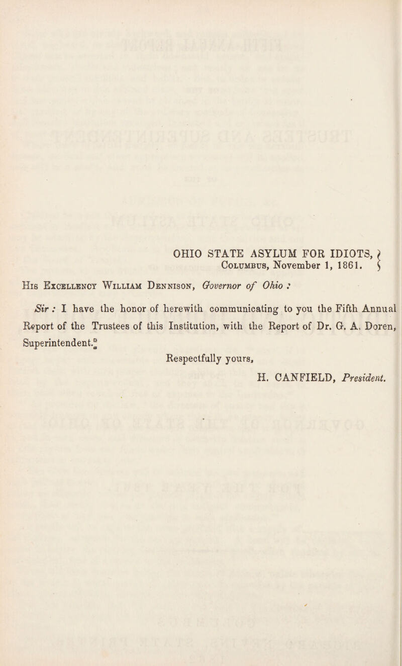 OHIO STATE ASYLUM FOR IDIOTS, ) Columbus, November 1, 1861. $ His Excellency William Dennison, Governor of Ohio : Sir : I have the honor of herewith communicating to you the Fifth Annual Report of the Trustees of this Institution, with the Report of Dr. 0. A. Doren, Superintendent.® Respectfully yours. H. CANFIELD, President.