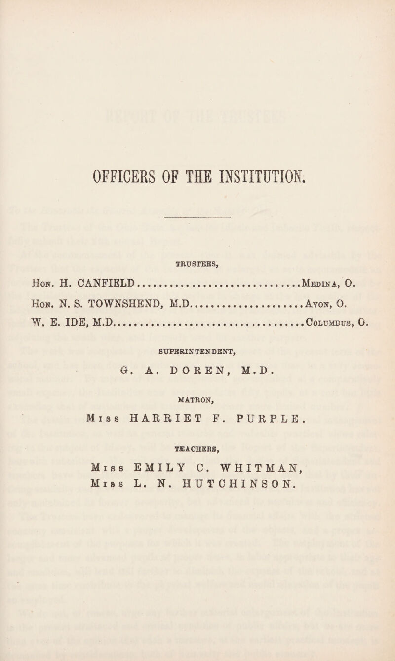 OFFICERS OF THE INSTITUTION. TRUSTEES, Hon. H. CANFIELD ........ .Medina, 0. Hon. N. S. TOWNSHEND, M.D.Avon, 0. W, E. IDE, M.D........ Columbus, 0, SUPERINTENDENT, G. A. DO REN, M.D. MATRON, Miss HARRIET F. PURPLE. TEACHERS, Miss EMILY C. WHITMAN, Miss L. N. HUTCHINSON.