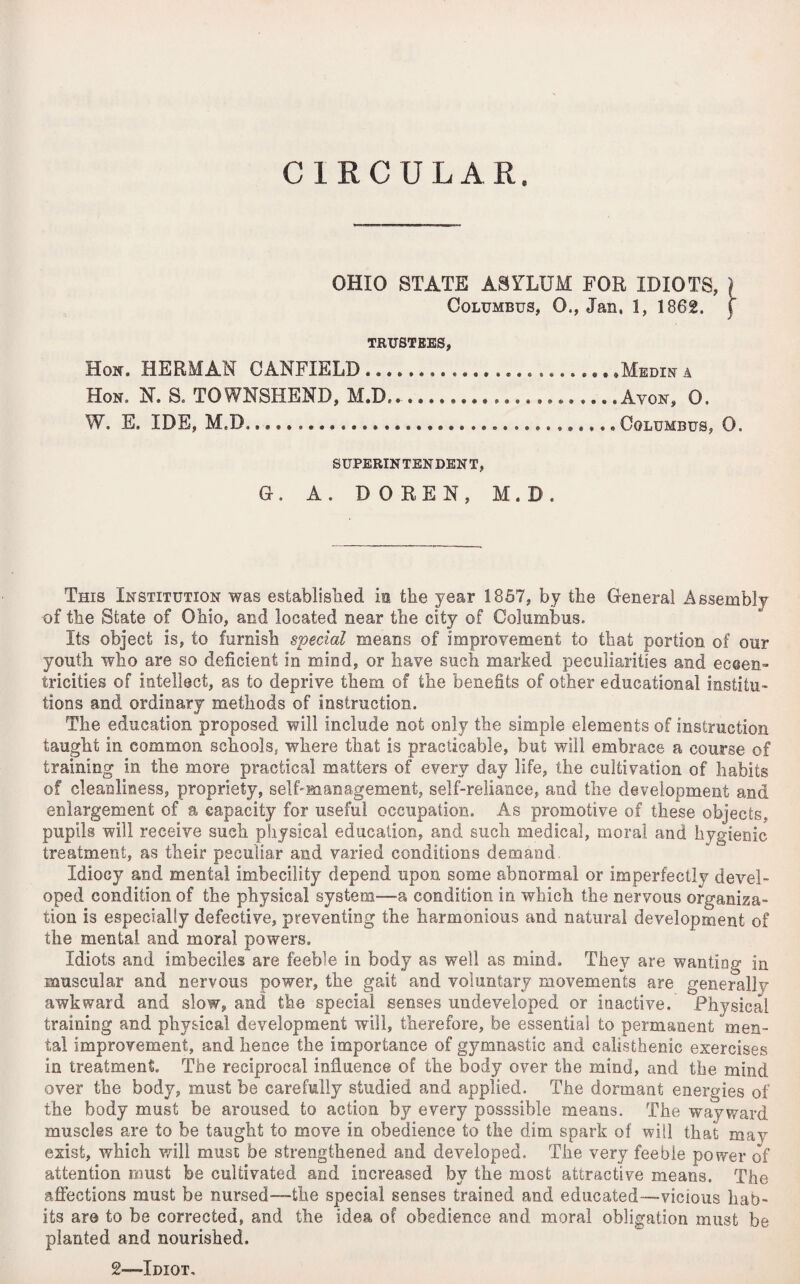 CIRCULAR. OHIO STATE ASYLUM FOR IDIOTS, ) Columbus, 0., Jan, 1, 1862. j TRUSTEES, Hon. HERMAN CANFIELD ....................... .Medin a Hon, N. S. TOWNSHEND, M.D._.............. ..Avon, 0. W. E. IDE, M.B,... Columbus, 0. SUPERINTENDENT, G. A. DOREN, M.D. This Institution was established in the year 1857, by the General Assembly of the State of Ohio, and located near the city of Columbus. Its object is, to furnish special means of improvement to that portion of our youth who are so deficient in mind, or have such marked peculiarities and eccen¬ tricities of intellect, as to deprive them of the benefits of other educational institu¬ tions and ordinary methods of instruction. The education proposed will include not only the simple elements of instruction taught in common schools* where that is practicable, but will embrace a course of training in the more practical matters of every day life, the cultivation of habits of cleanliness, propriety, self-management, self-reliance, and the development and enlargement of a capacity for useful occupation. As promotive of these objects, pupils will receive such physical education, and such medical, moral and hygienic treatment, as their peculiar and varied conditions demand Idiocy and mental imbecility depend upon some abnormal or imperfectly devel¬ oped condition of the physical system—a condition in which the nervous organiza¬ tion is especially defective, preventing the harmonious and natural development of the mental and moral powers. Idiots and imbeciles are feeble in body as well as mind. They are wanting in muscular and nervous power, the gait and voluntary movements are generally awkward and slow, and the special senses undeveloped or inactive. Physical training and physical development will, therefore, be essential to permanent men¬ tal improvement, and hence the importance of gymnastic and calisthenic exercises in treatment. The reciprocal influence of the body over the mind, and the mind over the body, must be carefully studied and applied. The dormant energies of the body must be aroused to action by every posssible means. The wayward muscles are to be taught to move in obedience to the dim spark of will that may exist, which will must be strengthened and developed. The very feeble power of attention must be cultivated and increased by the most attractive means. The affections must be nursed—the special senses trained and educated—vicious hab¬ its are to be corrected, and the idea of obedience and moral obligation must be planted and nourished. 2»—Idiot.