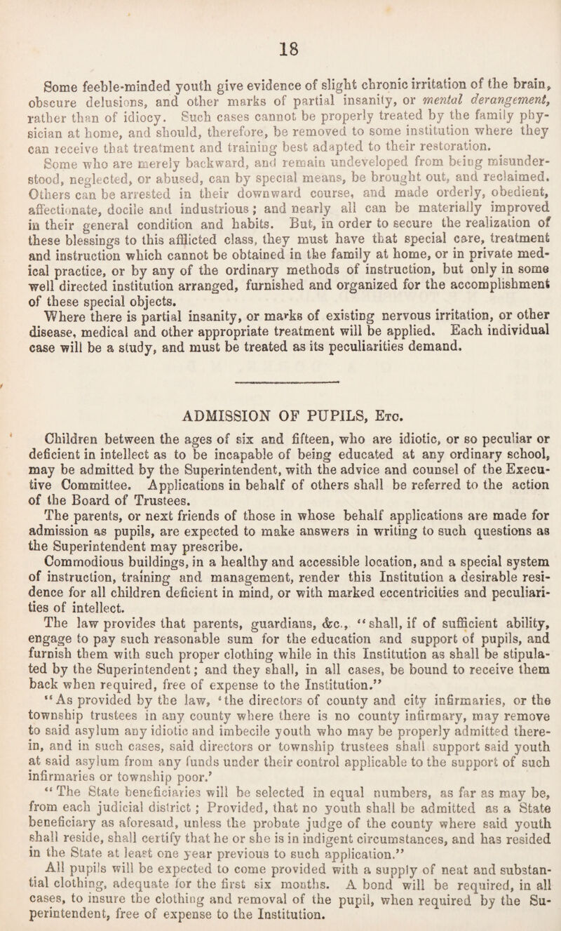Some feeble-minded youth give evidence of slight chronic irritation of the brain* obscure delusions, and other marks of partial'insanity, or mental derangement, rather than of idiocy. Such cases cannot be properly treated by the family phy¬ sician at home, and should, therefore, be removed to some institution where they can receive that treatment and training best adapted to their restoration. Some who are merely backward, and remain undeveloped from being misunder¬ stood, neglected, or abused, can by special means, be brought out, and reclaimed. Others can be arrested in their downward course, and made orderly, obedient, affectionate, docile and industrious; and nearly all can be materially improved m their general condition and habits. But, in order to secure the realization of these blessings to this afflicted clas3, they must have that special care, treatment and instruction which cannot be obtained in the family at home, or in private med¬ ical practice, or by any of the ordinary methods of instruction, but only in some well directed institution arranged, furnished and organized for the accomplishment of these special objects. Where there is partial insanity, or ma*ks of existing nervous irritation, or other disease, medical and other appropriate treatment will be applied. Each individual case will be a study, and must be treated as its peculiarities demand. ADMISSION OF PUPILS, Etc. Children between the ages of six and fifteen, who are idiotic, or so peculiar or deficient in intellect as to be incapable of bemg educated at any ordinary school, may be admitted by the Superintendent, with the advice and counsel of the Execu¬ tive Committee. Applications in behalf of others shall be referred to the action of the Board of Trustees. The parents, or next friends of those in whose behalf applications are made for admission as pupils, are expected to make answers in writing to such questions as the Superintendent may prescribe. Commodious buildings, in a healthy and accessible location, and a special system of instruction, training and management, render this Institution a desirable resi¬ dence for all children deficient in mind, or with marked eccentricities and peculiari¬ ties of intellect. The law provides that parents, guardians, &c., “ shall, if of sufficient ability, engage to pay such reasonable sum for the education and support of pupils, and furnish them with such proper clothing while in this Institution as shall be stipula¬ ted by the Superintendent; and they shall, in all cases, be bound to receive them back when required, free of expense to the Institution.” “As provided by the law, sthe directors of county and city infirmaries, or the township trustees in any county where there is no county infirmary, may remove to said asylum any idiotic and imbecile youth who may be properly admitted there¬ in, and in such cases, said directors or township trustees shall support said youth at said asylum, from any funds under their control applicable to the support of such infirmaries or township poor/ “ The State beneficiaries will be selected in equal numbers, as far as may be, from each judicial district; Provided, that no youth shall be admitted as a State beneficiary as aforesaid, unless the probate judge of the county where said youth shall reside, shall certify that he or she is in indigent circumstances, and has resided in the State at least one year previous to such application.” All pupils will be expected to come provided with a supply of neat and substan¬ tial clothing, adequate for the first six months. A bond will be required, in all cases, to insure the clothing and removal of the pupil, when required by the Su¬ perintendent, free of expense to the Institution.