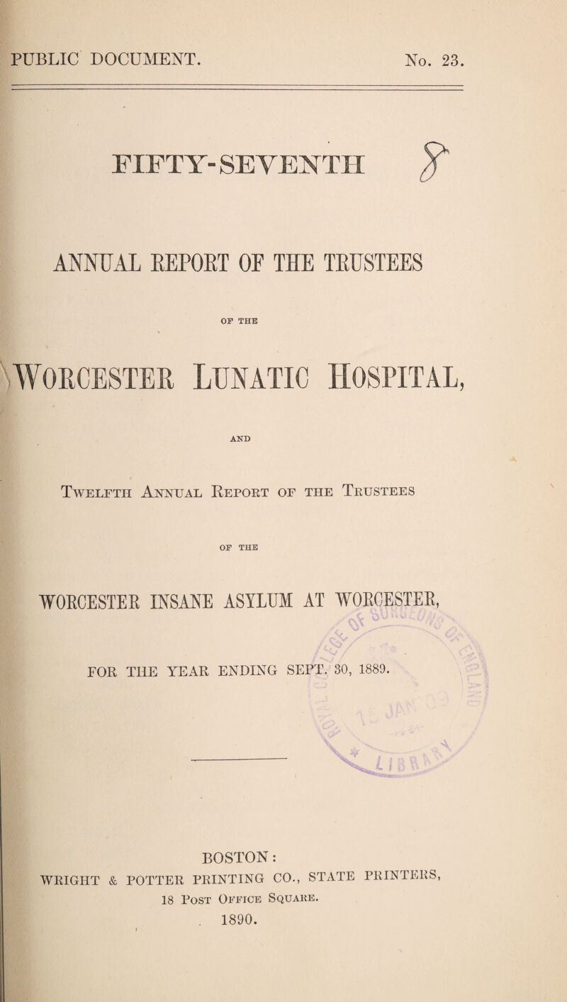 PUBLIC DOCUMENT. No. 23. FIFTY- SEVENTH /? ANNUAL REPORT OP THE TRUSTEES \ Worcester or THE Lunatic AND Twelfth Annual Report of the Trustees or THE WORCESTER INSANE ASYLUM AT WOECESTER, FOR THE YEAR ENDING SEPT. 30, 1889. BOSTON : WRIGHT & POTTER PRINTING CO., STATE PRINTERS, 18 Post Office Squake. 1890.