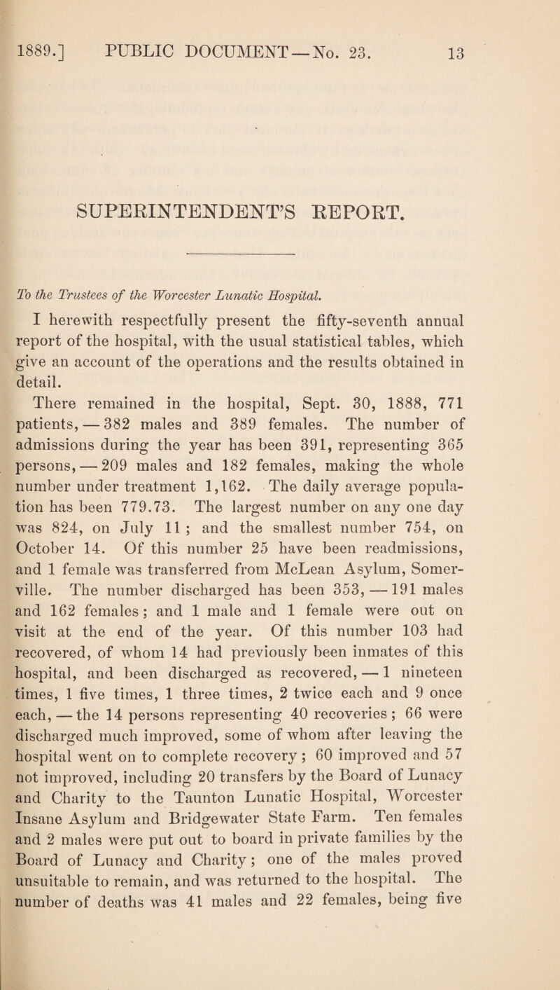 SUPERINTENDENT’S REPORT. To the Trustees of the Worcester Lunatic Hospital. I herewith respectfully present the fifty-seventh annual report of the hospital, with the usual statistical tables, which give an account of the operations and the results obtained in detail. There remained in the hospital, Sept. 30, 1888, 771 patients, — 382 males and 389 females. The number of admissions during the year has been 391, representing 365 persons, —209 males and 182 females, making the whole number under treatment 1,162. The daily average popula¬ tion has been 779.73. The largest number on any one day was 824, on July 11; and the smallest number 754, on October 14. Of this number 25 have been readmissions, and 1 female was transferred from McLean Asylum, Somer¬ ville. The number discharged has been 353,—191 males and 162 females; and 1 male and 1 female were out on visit at the end of the year. Of this number 103 had recovered, of whom 14 had previously been inmates of this hospital, and been discharged as recovered, — 1 nineteen times, 1 five times, 1 three times, 2 twice each and 9 once each, — the 14 persons representing 40 recoveries; 66 were discharged much improved, some of whom after leaving the hospital went on to complete recovery; 60 improved and 57 not improved, including 20 transfers by the Board of Lunacy and Charity to the Taunton Lunatic Hospital, Worcester Insane Asylum and Bridgewater State Farm. Ten females and 2 males were put out to board in private families by the Board of Lunacy and Charity; one of the males proved unsuitable to remain, and was returned to the hospital, llie number of deaths was 41 males and 22 females, being five