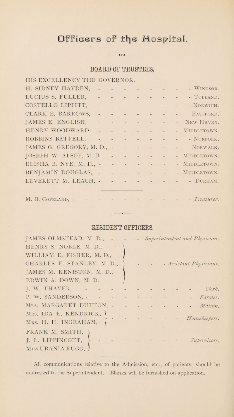 BOARD OF TRUSTEES. HIS EXCELLENCY THE GOVERNOR. H. SIDNEY HAYDEN, -------- Windsor. LUCIUS S. FULLER, -------- Tolland. COSTELLO LIPPITT, -------- Norwich. CLARK E. BARROWS, ------- Eastford. JAMES E. ENGLISH, ------- New Haven. HENRY WOODWARD,.- - Middletown. ROBBINS BATTELL, - -.- Norfolk. JAMES G. GREGORY, M. D., - - - - - - Norwalk. JOSEPH W. ALSOP, M. D., - - - - - - Middletown. ELISHA B. NYE, M. D., - - - - - - - Middletown. BENJAMIN DOUGLAS, ------- Middletown. LEVERETT M. LEACH, -------- Durham. M. B. Copeland, ---------- Treas^^rer. RESIDENT OFFICERS. JAMES OLMSTEAD, M. D., - HENRY S. NOBLE, M. D., WILLIAM E. FISHER, M. D., CHARLES E. STANLEY, M. D., JAMES M. IvENISTON, M. D., EDWIN A. DOWN, M. D., J. W. THAYER, P. W. SANDERSON, - Mrs. MARGARET DUTTON, - Mrs. IDA E. KENDRICK, ) Mrs. II. H. INGRAHAM, j* FRANK M. SMITH, \ J. L. LIPPINCOTT, V - Miss URANIA RUGG, ) Superintendent and Physician. - Assistant Physicians. Clerk. Farmer. Matron. Housekeepers. Supervisors. All communications relative to the Admission, etc., of patients, should be addressed to the Superintendent. Blanks will be furnished on application.