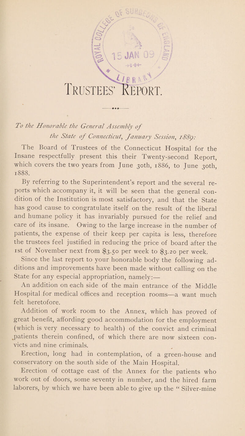 To the Honorable the General Assembly of the State of Connecticut, January Session, 1889: The Board of Trustees of the Connecticut Hospital for the Insane respectfully present this their Twenty-second Report, which covers the two years from June 30th, 1886, to June 30th, 1888. By referring to the Superintendent’s report and the several re¬ ports which accompany it, it will be seen that the general con¬ dition of the Institution is most satisfactory, and that the State has good cause to congratulate itself on the result of the liberal and humane policy it has invariably pursued for the relief and care of its insane. Owing to the large increase in the number of patients, the expense of their keep per capita is less, therefore the trustees feel justified in reducing the price of board after the 1st of November next from $3.50 per week to $3.20 per week. Since the last report to your honorable body the following ad¬ ditions and improvements have been made without calling on the State for any especial appropriation, namely:— An addition on each side of the main entrance of the Middle Hospital for medical offices and reception rooms—a want much felt heretofore. Addition of work room to the Annex, which has proved of great benefit, affording good accommodation for the employment (which is very necessary to health) of the convict and criminal patients therein confined, of which there are now sixteen con¬ victs and nine criminals. Erection, long had in contemplation, of a green-house and conservatory on the south side of the Main Hospital. Erection of cottage east of the Annex for the patients who work out of doors, some seventy in number, and the hired farm laborers, by which we have been able to give up the “ Silver-mine