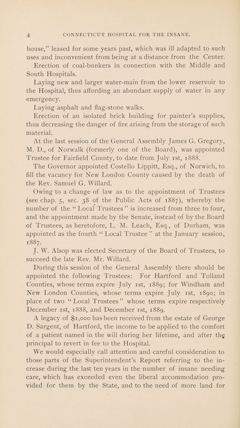 house,” leased for some years past, which was ill adapted to such uses and inconvenient from being at a distance from the Center. Erection of coal-bunkers in connection with the Middle and South Hospitals. Laying new and larger water-main from the lower reservoir to the Hospital, thus affording an abundant supply of water in any emergency. Laying asphalt and flag-stone walks. Erection of an isolated brick building for painter’s supplies, thus decreasing the danger of fire arising from the storage of such material. At the last session of the General Assembly James G. Gregory, M. D., of Norwalk (formerly one of the Board), was appointed Trustee for Eairfield County, to date from July ist, 1888. The Governor appointed Costello Lippitt, Esq., of Norwich, to fill the vacancy for New London County caused by the death of the Rev. Samuel G. Willard. Owing to a change of law as to the appointment of Trustees (see chap. 5, sec. 38 of the Public Acts of 1887), whereby the number of the “ Local Trustees ” is increased from three to four, and the appointment made by the Senate, instead of by the Board of Trustees, as heretofore, L. M. Leach, Esq., of Durham, was appointed as the fourth “ Local Trustee ” at the January session, 1887. J. W. Alsop was elected Secretary of the Board of Trustees, to succeed the late Rev. Mr. Willard. During this session of the General Assembly there should be appointed the following Trustees: Lor Hartford and Tolland Counties, whose terms expire July ist, 1889; for Windham and New London Counties, whose terms expire July ist, 1890.; in place of two “ Local Trustees ” whose terms expire respectively December ist, 1888, and December ist, 1889. A legacy of $1,000 has been received from the estate of George D. Sargent, of Hartford, the income to be applied to the comfort of a patient named in the will during her lifetime, and after th$ principal to revert in fee to the Hospital. We would especially call attention and careful consideration to those parts of the Superintendent’s Report referring to the in¬ crease during the last ten years in the number of insane needing care, which has exceeded even the liberal accommodation pro¬ vided for them by the State, and to the need of more land for