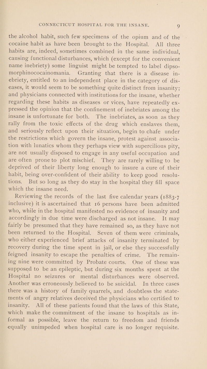 the alcohol habit, such few specimens of the opium and of the cocaine habit as have been brought to the Hospital. All three habits are, indeed, sometimes combined in the same individual, causing functional disturbances, which (except for the convenient name inebriety) some linguist might be tempted to label dipso- morphinococainomania. Granting that there is a disease in¬ ebriety, entitled to an independent place in the category of dis¬ eases, it would seem to be something quite distinct from insanity; and physicians connected with institutions for the insane, whether regarding these habits as diseases or vices, have repeatedly ex¬ pressed the opinion that the confinement of inebriates among the insane is unfortunate for both. The inebriates, as soon as they rally from the toxic effects of the drug which enslaves them, and seriously reflect upon their situation, begin to chafe under the restrictions which govern the insane, protest against associa¬ tion with lunatics whom they perhaps view with supercilious pity, are not usually disposed to engage in any useful occupation and are often prone to plot mischief. They are rarely willing to be deprived of their liberty long enough to insure a cure of their habit, being over-confident of their ability to keep good resolu¬ tions. But so long as they do stay in the hospital they fill space which the insane need. Reviewing the records of the last five calendar years (1883-7 inclusive) it is ascertained that 16 persons have been admitted who, while in the hospital manifested no evidence of insanity and accordingly in due time were discharged as not insane. It may fairly be presumed that they have remained so, as they have not been returned to the Hospital. Seven of them were criminals, who either experienced brief attacks of insanity terminated by recovery during the time spent in jail, or else they successfully feigned insanity to escape the penalties of crime. The remain¬ ing nine were committed by Probate courts. One of these was supposed to be an epileptic, but during six months spent at the Hospital no seizures or mental disturbances were observed. Another was erroneously believed to be suicidal. In three cases there was a history of family quarrels, and doubtless the state¬ ments of angry relatives deceived the physicians who certified to insanity. All of these patients found that the laws of this State, which make the commitment of the insane to hospitals as in¬ formal as possible, leave the return to freedom and friends equally unimpeded when hospital care is no longer requisite.