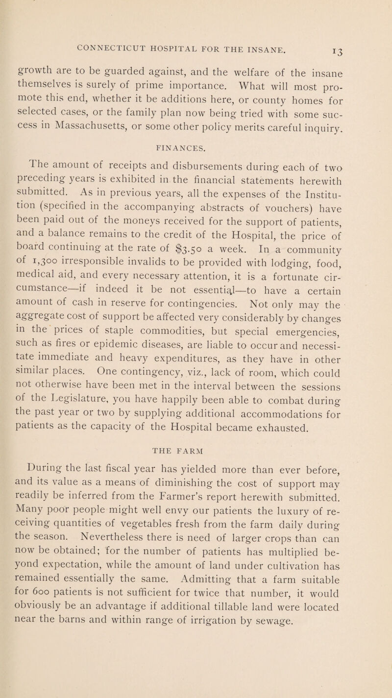 growth are to be guarded against, and the welfare of the insane themselves is surely of prime importance. What will most pro¬ mote this end, whether it be additions here, or county homes for selected cases, or the family plan now being tried with some suc¬ cess in Massachusetts, or some other policy merits careful inquiry. FINANCES. d he amount of receipts and disbursements during each of two preceding years is exhibited in the financial statements herewith submitted. As in previous years, all the expenses of the Institu¬ tion (specified in the accompanying abstracts of vouchers) have been paid out of the moneys received for the support of patients, and a balance remains to the credit of the Hospital, the price of board continuing at the rate of $3.50 a week. In a community of L3°° irresponsible invalids to be provided with lodging, food, medical aid, and every necessary attention, it is a fortunate cir¬ cumstance—if indeed it be not essential—to have a certain amount of cash in reserve for contingencies. Not only may the aggregate cost of support be affected very considerably by changes in the prices of staple commodities, but special emergencies, such as fires or epidemic diseases, are liable to occur and necessi¬ tate immediate and heavy expenditures, as they have in other similar places. One contingency, viz., lack of room, which could not otherwise have been met in the interval between the sessions of the Legislature, you have happily been able to combat during the past year or two by supplying additional accommodations for patients as the capacity of the Hospital became exhausted. THE FARM During the last fiscal year has yielded more than ever before, and its value as a means of diminishing the cost of support may readily be inferred from the Farmer’s report herewith submitted. Many poor people might well envy our patients the luxury of re¬ ceiving quantities of vegetables fresh from the farm daily during the season. Nevertheless there is need of larger crops than can now be obtained; for the number of patients has multiplied be¬ yond expectation, while the amount of land under cultivation has remained essentially the same. Admitting that a farm suitable for 600 patients is not sufficient for twice that number, it would obviously be an advantage if additional tillable land were located near the barns and within range of irrigation by sewage.