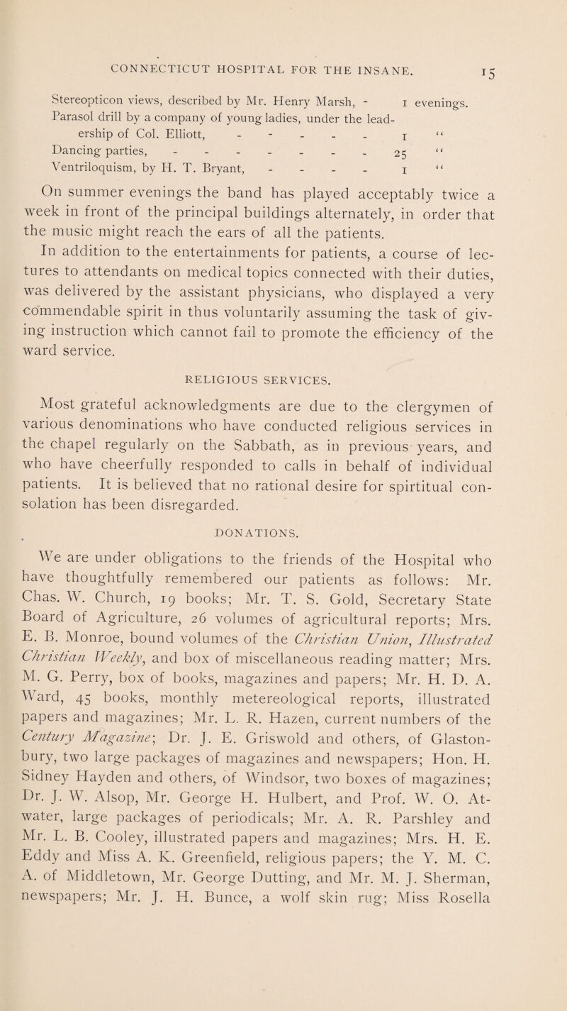 Stereopticon views, described by Mr. Henry Marsh, - 1 evenings. Parasol drill by a company of young ladies, under the lead¬ ership of Col. Elliott, - 1 “ Dancing parties, - -- -- ..25 “ Ventriloquism, by H. T. Bryant, - - - - 1 “ On summer evenings the band has played acceptably twice a week in front of the principal buildings alternately, in order that the music might reach the ears of all the patients. In addition to the entertainments for patients, a course of lec¬ tures to attendants on medical topics connected with their duties, was delivered by the assistant physicians, who displayed a very commendable spirit in thus voluntarily assuming the task of giv¬ ing instruction which cannot fail to promote the efficiency of the ward service. RELIGIOUS SERVICES. Most grateful acknowledgments are due to the clergymen of various denominations who have conducted religious services in the chapel regularly on the Sabbath, as in previous years, and who have cheerfully responded to calls in behalf of individual patients. It is believed that no rational desire for spiritual con¬ solation has been disregarded. DONATIONS. We are under obligations to the friends of the Hospital who have thoughtfully remembered our patients as follows: Mr. Chas. W. Church, 19 books; Mr. T. S. Gold, Secretary State Board of Agriculture, 26 volumes of agricultural reports; Mrs. E. B. Monroe, bound volumes of the Christian Union, Illustrated Christian Weekly, and box of miscellaneous reading matter; Mrs. M. G. Perry, box of books, magazines and papers; Mr. H. D. A. Ward, 45 books, monthly metereological reports, illustrated papers and magazines; Mr. L. R. Hazen, current numbers of the Century Magazine; Dr. J. E. Griswold and others, of Glaston¬ bury, two large packages of magazines and newspapers; Hon. H. Sidney Hayden and others, of Windsor, two boxes of magazines; Dr. J. W. Alsop, Mr. George H. Hulbert, and Prof. W. O. At¬ water, large packages of periodicals; Mr. A. R. Parshley and Mr. L. B. Cooley, illustrated papers and magazines; Mrs. H. E. Eddy and Miss A. K. Greenfield, religious papers; the Y. M. C. A. of Middletown, Mr. George Dutting, and Mr. M. J. Sherman, newspapers; Mr. J. H. Bunce, a wolf skin rug; Miss Rosella