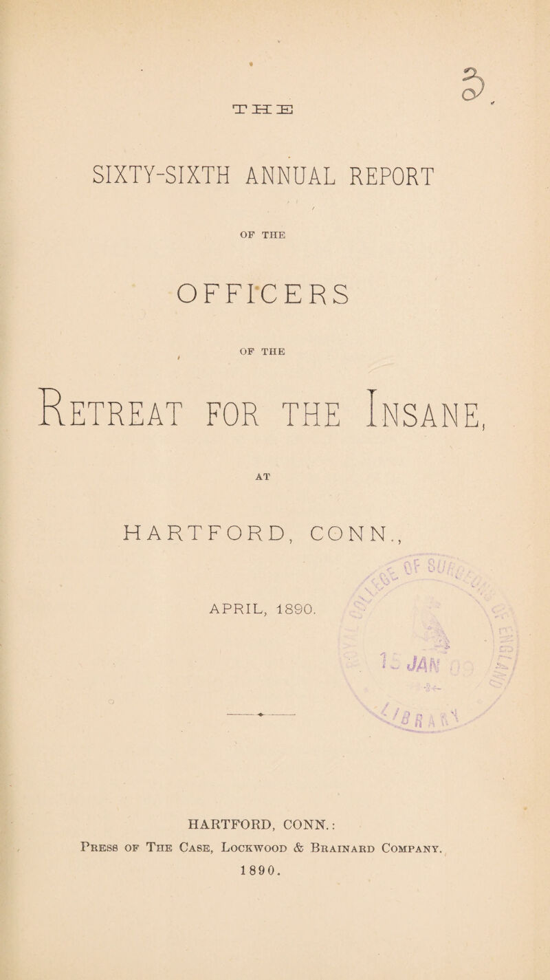 « T H IE SIXTY-SIXTH ANNUAL REPORT OF THE OFFICERS OF THE FOR THE NSANE, HARTFORD, CONN., APRIL, 1890. HARTFORD, CONK: Press of The Case, Lockwood & Brainarb Company.