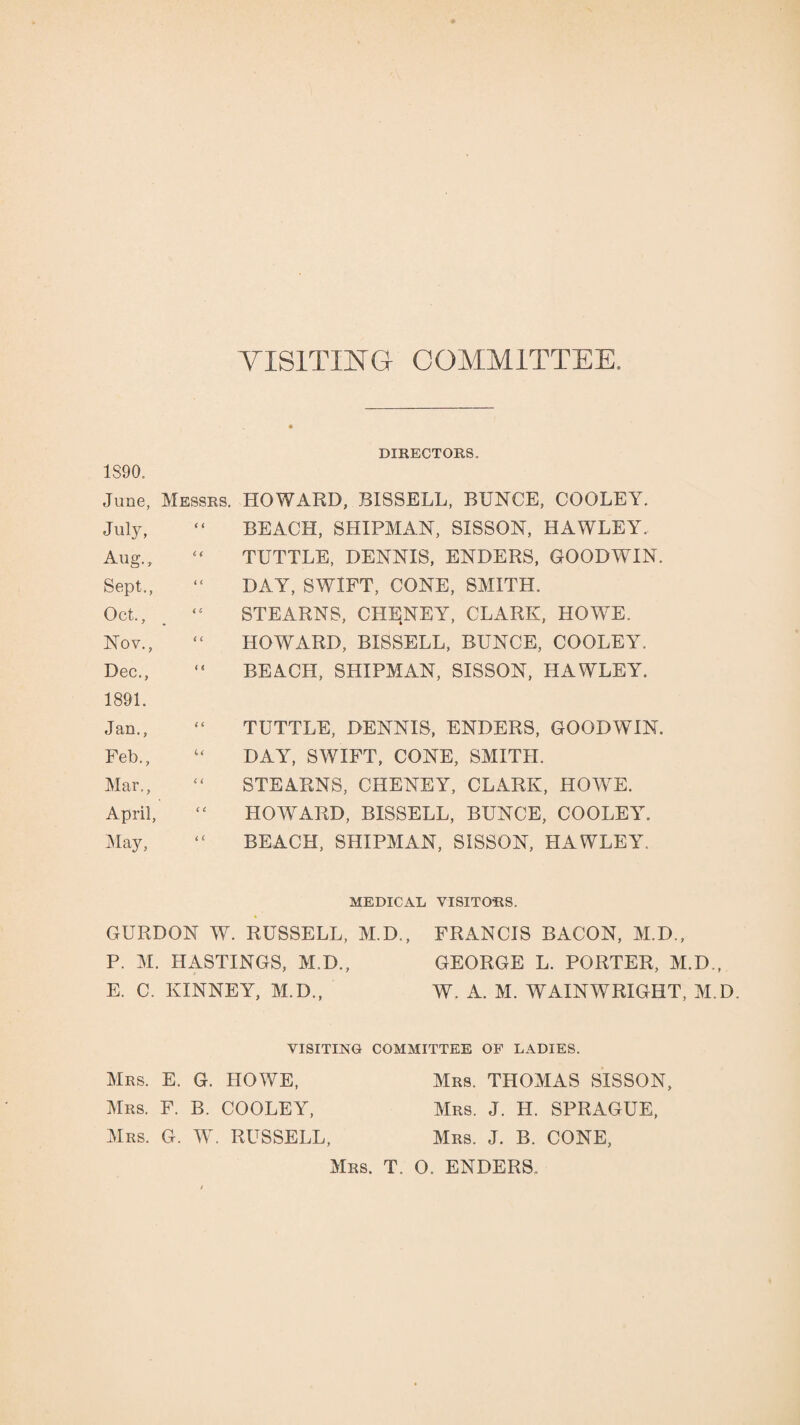 VISITING COMMITTEE. DIRECTORS. 1890. June, Messrs. HOWARD, BISSELL, BUNCE, COOLEY. July, “ BEACH, SHIPMAN, SISSON, HAWLEY. Aug., “ TUTTLE, DENNIS, ENDERS, GOODWIN. Sept., “ DAY, SWIFT, CONE, SMITH. Oct., “ STEARNS, CHENEY, CLARK, HOWE. Nov., “ HOWARD, BISSELL, BUNCE, COOLEY. Dec., “ BEACH, SHIPMAN, SISSON, HAWLEY. 1891. Jan., “ TUTTLE, DENNIS, ENDERS, GOODWIN. Feb., u DAY, SWIFT, CONE, SMITH. Mar., “ STEARNS, CHENEY, CLARK, HOWE. April, “ HOWARD, BISSELL, BUNCE, COOLEY. May, “ BEACH, SHIPMAN, SISSON, HAWLEY. MEDICAL VISITORS. GURDON W. RUSSELL, M.D., FRANCIS BACON, M.D., P. M. HASTINGS, M.D., GEORGE L. PORTER, M.D., E. C. KINNEY, M.D., W. A. M. AY AIN WRIGHT, M.D. VISITING COMMITTEE OF LADIES. Mrs. E. G. HOAVE, Mrs. THOMAS SISSON, Mrs. F. B. COOLEY, Mrs. J. H. SPRAGUE, Mrs. G. W. RUSSELL, Mrs. J. B. CONE, Mrs. T. O. ENDERS.
