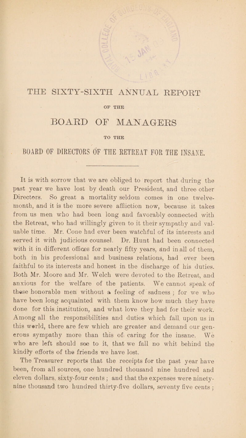 THE SIXTY-SIXTH ANNUAL REPORT OP THE BOARD OF MANAGERS TO THE BOARD OF DIRECTORS OF THE RETREAT FOR THE INSANE. It is with sorrow that we are obliged to report that during the past year we have lost by death our President, and three other Directors. So great a mortality seldom comes in one twelve- month, and it is the more severe affliction now, because it takes from us men who had been long and favorably connected with the Retreat, who had willingly given to it their sympathy and val¬ uable time. Mr. Cone had ever been watchful of its interests and served it with judicious counsel. Dr. Hunt had been connected with it in different offices for nearly fifty years, and in all of them, both in his professional and business relations, had ever been faithful to its interests and honest in the discharge of his duties. Both Mr. Moore and Mr. Welch were devoted to the Retreat, and anxious for the welfare of the patients. We cannot speak of these honorable men without a feeling of sadness ; for we who have been long acquainted with them know how much they have done for this institution, and what love they had for their work. Among all the responsibilities and duties which fall, upon us in this w@rld, there are few which are greater and demand our gen¬ erous sympathy more than this off caring for the insane. We who are left should see to it, that we fall no whit behind the kindly efforts of the friends we have lost. The Treasurer reports that the receipts for the past year have been, from all sources, one hundred thousand nine hundred and eleven dollars, sixty-four cents ; and that the expenses were ninety- nine thousand two hundred thirty-five dollars, seventy five cents ;