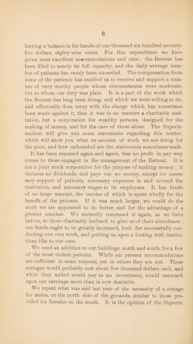 leaving a balance in his hands of one thousand six hundred seventy- five dollars, eighty-nine cents. For this expenditure we have given most excellent accommodations and care: the Retreat has been filled to nearly its full capacity, and the daily average num¬ ber of patients has rarely been exceeded. The compensation from some of the patients has enabled us to receive and support a num¬ ber of very worthy people whose circumstances were moderate, but to whom our duty was plain. It is a part of the work which the Retreat has long been doing, and which we were willing to do, and effectually does away with the charge which has sometimes been made against it, that it was in no manner a charitable insti¬ tution, but a corporation for wealthy persons, designed for the making of money, and for the care of these alone. The Superin¬ tendent will give you some statements regarding this matter, which will show you what an amount of work we are doing for the poor, and how unfounded are the statements sometimes made. It has been repeated again and again, that no profit in any way comes to those engaged in the management of the Retreat. It is not a joint stock corporation for the purpose of making money ; it declares no dividends, and pays out no money, except for neces¬ sary support of patients, necessary expenses in and around the institution, and necessary wages to its employees. It has funds of no large amount, the income of which is spent wholly for the benefit of the patients. If it was much larger, we could do the work we are appointed to do better, and for the advantage of a greater number. We earnestly commend it again, as we have before, to those charitably inclined, to give us of their abundance ; our funds ought to be greatly increased, both for successfully con¬ ducting our own work, and putting us upon a footing with institu¬ tions like to our own. We need an addition to our buildings, north and south, fora few of the most violent patients. While our present accommodations are sufficient in some respects, yet in others they are not. These cottages would probably cost about five thousand dollars each, and while they united would pay as an investment, would encroach upon our earnings more than is now desirable. We repeat what was said last year of the necessity of a cottage for males, on the north side of the grounds, similar to those pro¬ vided for females on the south. It is the opinion of the Superin-