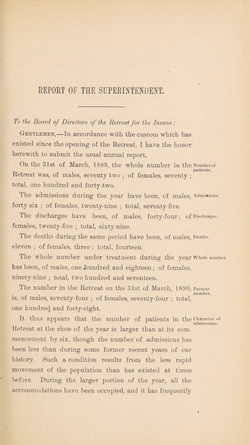 REPORT OF THE SUPERINTENDENT. To the Board of Directors of the Retreat for the Insane: Gentlemen,—In accordance with the custom which has existed since the opening of the Retreat, 1 have the honor herewith to submit the usual annual report. On the 31st of March, 1889, the whole number in the Numberof patients. Retreat was, of males, seventy two ; of females, seventy ; total, one hundred and forty-two. The admissions during the year have been, of males, Admissions, forty six ; of females, twenty-nine ; total, seventy-five. The discharges have been, of males, forty-four; of Discharges, females, twenty-five ; total, sixty-nine. The deaths during the same period have been, of males, Deaths, eleven ; of females, three ; total, fourteen. The whole number under treatment during the year Whole number, has been, of males, one hundred and eighteen; of females, ninety-nine ; total, two hundred and seventeen. The number in the Retreat on the 31st of March, 1890, Present , number. is, of males, seventy-four ; of females, seventy-four ; total, one hundred and forty-eight. It thus appears that the number of patients in the Character of admissions. Retreat at the close of the year is larger than at its com¬ mencement by six, though the number of admissions has been less than during some former recent years of our history. Such a condition results from the less rapid movement of the population than has existed at times before. During the larger portion of the year, all the accommodations have been occupied, and it' has frequently