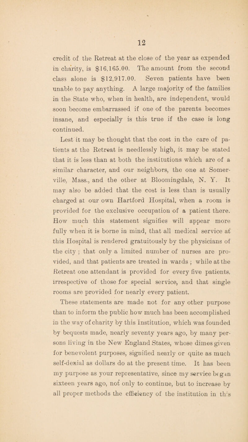 credit of the Retreat at the close of the year as expended in charity, is $16,165.00. The amount from the second class alone is $12,917.00. Seven patients have been unable to pay anything. A large majority of the families in the State who, when in health, are independent, would soon become embarrassed if one of the parents becomes insane, and especially is this true if the case is long continued. Lest it may be thought that the cost in the care of pa¬ tients at the Retreat is needlessly high, it may be stated that it is less than at both the institutions which are of a similar character, and our neighbors, the one at Somer¬ ville, Mass., and the other at Bloomingdale, N. Y. It may also be added that the cost is less than is usually charged at our own Hartford Hospital, when a room is provided for the exclusive occupation of a patient there. How much this statement signifies will appear more fullv when it is borne in mind, that all medical service at this Hospital is rendered gratuitously by the physicians of the city ; that only a limited number of nurses are pro¬ vided, and that patients are treated in wards ; while at the Retreat one attendant is provided for every five patients, irrespective of those for special service, and that single rooms are provided for nearly every patient. These statements are made not for any other purpose than to inform the public how much has been accomplished in the way of charity by this Institution, which was founded by bequests made, nearly seventy years ago, by many per¬ sons living in the New England States, whose dimes given for benevolent purposes, signified nearly or quite as much self-denial as dollars do at the present time. It has been my purpose as your representative, since my service begun sixteen years ago, not only to continue, but to increase by all proper methods the efficiency of the institution in this
