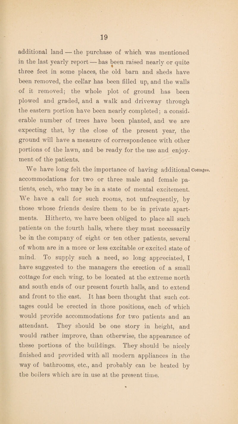 additional land — the purchase of which was mentioned in the last yearly report — has been raised nearly or quite three feet in some places, the old barn and sheds have been removed, the cellar has been filled up, and the walls of it removed; the whole plot of ground has been plowed and graded, and a walk and driveway through the eastern portion have been nearly completed; a consid¬ erable number of trees have been planted, and we are expecting that, by the close of the present year, the ground will have a measure of correspondence with other portions of the lawn, and be ready for the use and enjoy¬ ment of the patients. We have long felt the importance of having additional Cottages, accommodations for two or three male and female pa¬ tients, each, who may be in a state of mental excitement. We have a call for such rooms, not unfrequently, by those whose friends desire them to be in private apart¬ ments. Hitherto, we have been obliged to place all such patients on the fourth halls, where they must necessarily be in the company of eight or ten other patients, several of whom are in a more or less excitable or excited state of mind. To supply such a need, so long appreciated, I have suggested to the managers the erection of a small cottage for each wing, to be located at the extreme north and south ends of our present fourth halls, and to extend and front to the east. It has been thought that such cot¬ tages could be erected in those positions, each of which would provide accommodations for two patients and an attendant. They should be one story in height, and would rather improve, than otherwise, the appearance of these portions of the buildings. They should be nicely finished and provided with all modern appliances in the way of bathrooms, etc., and probably can be heated by the boilers which are in use at the present time.