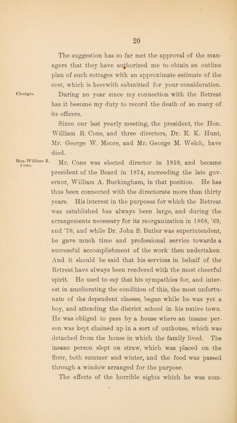 Changes. Hon. William R. Cone. The suggestion has so far met the approval of the man¬ agers that they have authorized me to obtain an outline plan of such cottages with an approximate estimate of the cost, which is herewith submitted for your consideration. During no year since my connection with the Retreat has it become my duty to record the death of so many of its officers. Since our last yearly meeting, the president, the Hon. William R. Cone, and three directors, Dr. E. K. Hunt, Mr. George W. Moore, and Mr. George M. Welch, have died. Mr. Cone was elected director in 1858, and became president of the Board in 1874, succeeding the late gov¬ ernor, William A. Buckingham, in that position. He has thus been connected with the directorate more than thirty years. His interest in the purposes for which the Retreat was established has always been large, and during the arrangements necessary for its reorganization in 1868, ’69, and ’70, and while Dr. John S. Butler was superintendent, he gave much time and professional service towards a successful accomplishment of the work then undertaken. And it should be said that his services in behalf of the Retreat have always been rendered with the most cheerful spirit. He used to say that his sympathies for, and inter¬ est in ameliorating the condition of this, the most unfortu¬ nate of the dependent classes, began while he was yet a boy, and attending the district school in his native town. He was obliged to pass by a house where an insane per¬ son was kept chained up in a sort of outhouse, which was detached from the house in which the family lived. The insane person slept on straw, which was placed on the floor, both summer and winter, and the food was passed through a window arranged for the purpose. The effects of the horrible sights which he was com-
