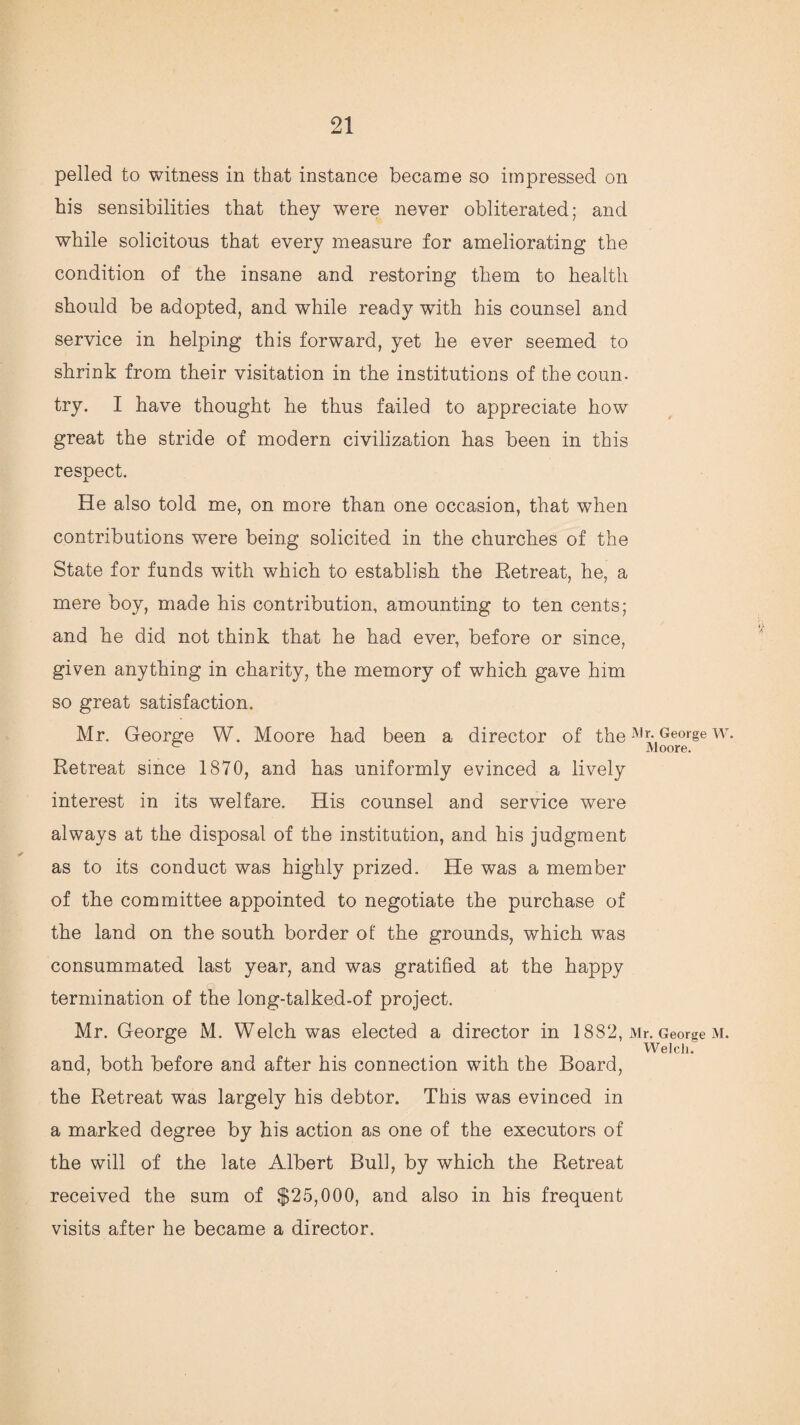 pelled to witness in that instance became so impressed on his sensibilities that they wrnre never obliterated; and while solicitous that every measure for ameliorating the condition of the insane and restoring them to health should be adopted, and while ready with his counsel and service in helping this forward, yet he ever seemed to shrink from their visitation in the institutions of the coun- try. I have thought he thus failed to appreciate how great the stride of modern civilization has been in this respect. He also told me, on more than one occasion, that when contributions were being solicited in the churches of the State for funds with which to establish the Retreat, he, a mere boy, made his contribution, amounting to ten cents; and he did not think that he had ever, before or since, given anything in charity, the memory of which gave him so great satisfaction. Mr. George W. Moore had been a director of the Mr. George w. Retreat since 1870, and has uniformly evinced a lively interest in its welfare. His counsel and service were always at the disposal of the institution, and his judgment as to its conduct was highly prized. He was a member of the committee appointed to negotiate the purchase of the land on the south border of the grounds, which was consummated last year, and was gratified at the happy termination of the long-talked-of project. Mr. George M. Welch was elected a director in 1882, Mr. George m. Welch. and, both before and after his connection with the Board, the Retreat was largely his debtor. This was evinced in a marked degree by his action as one of the executors of the will of the late Albert Bull, by which the Retreat received the sum of $25,000, and also in his frequent visits after he became a director.