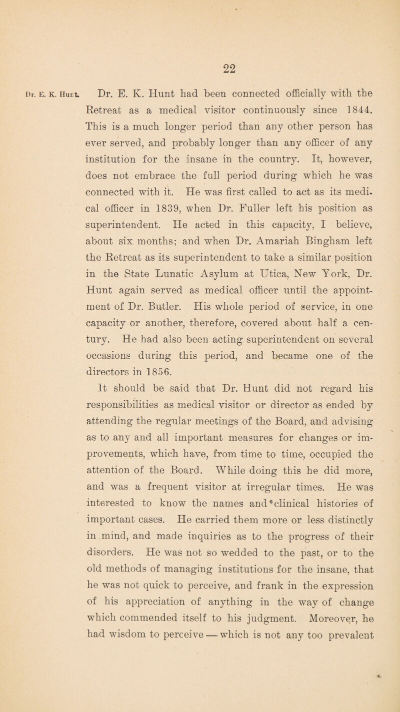 Dr. e. k. Hurt Dr. E. K. Hunt had been connected officially with the Retreat as a medical visitor continuously since 1844. This is a much longer period than any other person has ever served, and probably longer than any officer of any institution for the insane in the country. It, however, does not embrace the full period during which he was connected with it. He was first called to act as its medi. cal officer in 1839, when Dr. Fuller left his position as superintendent. He acted in this capacity, I believe, about six months; and when Dr. Amariah Bingham left the Retreat as its superintendent to take a similar position in the State Lunatic Asylum at Utica, New York, Dr. Hunt again served as medical officer until the appoint¬ ment of Dr. Bntler. His whole period of service, in one capacity or another, therefore, covered about half a cen¬ tury. He had also been acting superintendent on several occasions during this period, and became one of the directors in 1856. It should be said that Dr. Hunt did not regard his responsibilities as medical visitor or director as ended by attending the regular meetings of the Board, and advising as to any and all important measures for changes or im¬ provements, which have, from time to time, occupied the attention of the Board. While doing this he did more, and was a frequent visitor at irregular times. He was interested to know the names and4 clinical histories of important cases. He carried them more or less distinctly in .mind, and made inquiries as to the progress of their disorders. He was not so wedded to the past, or to the old methods of managing institutions for the insane, that he was not quick to perceive, and frank in the expression of his appreciation of anything in the way of change which commended itself to his judgment. Moreover, he had wisdom to perceive — which is not any too prevalent