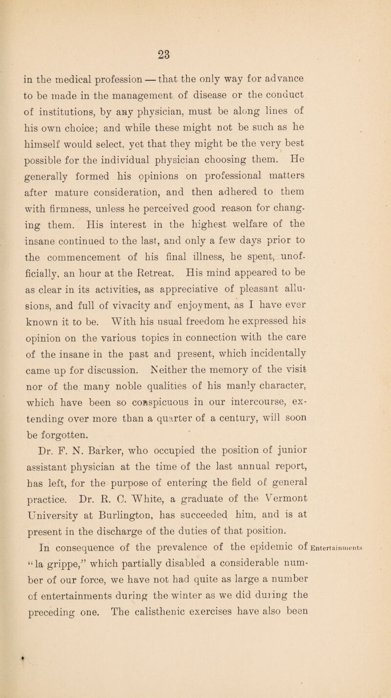 in the medical profession—that the only way for advance to be made in the management of disease or the conduct of institutions, by any physician, must be along lines of his own choice; and while these might not be such as he himself would select, yet that they might be the very best possible for the individual physician choosing them. He generally formed his opinions on professional matters after mature consideration, and then adhered to them with firmness, unless he perceived good reason for chang¬ ing them. His interest in the highest welfare of the insane continued to the last, and only a few days prior to the commencement of his final illness, he spent, unof¬ ficially, an hour at the Retreat. His mind appeared to be as clear in its activities, as appreciative of pleasant allu¬ sions, and full of vivacity and enjoyment, as I have ever known it to be. With his usual freedom he expressed his opinion on the various topics in connection with the care of the insane in the past and present, which incidentally came up for discussion. Neither the memory of the visit nor of the many noble qualities of his manly character, which have been so conspicuous in our intercourse, ex¬ tending over more than a quarter of a century, will soon be forgotten. Dr. F. N. Barker, who occupied the position of junior assistant physician at the time of the last annual report, has left, for the purpose of entering the field of general practice. Dr. R. C. White, a graduate of the Vermont University at Burlington, has succeeded him, and is at present in the discharge of the duties of that position. In consequence of the prevalence of the epidemic of Entertainments “la grippe,” which partially disabled a considerable num¬ ber of our force, we have not had quite as large a number of entertainments during the winter as we did duiing the preceding one. The calisthenic exercises have also been