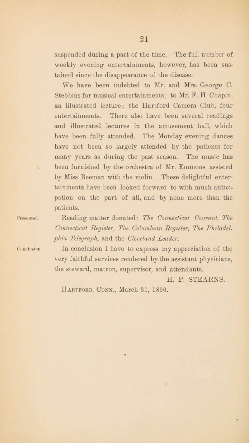 Presented. Conclusion. suspended during a part of the time. The full number of weekly evening entertainments, however, has been sus¬ tained since the disappearance of the disease. We have been indebted to Mr. and Mrs. George C. Stebbins for musical entertainments; to Mr. P. H. Chapin, an illustrated lecture; the Hartford Camera Club, four entertainments. There also have been several readings and illustrated lectures in the amusement hall, which have been fully attended. The Monday evening dances have not been so largely attended by the patients for many years as during the past season. The music has been furnished by the orchestra of Mr. Emmons, assisted by Miss Beeman with the violin. These delightful enter¬ tainments have been looked forward to with much antici¬ pation on the part of all, and by none more than the patients. Reading matter donated: The Connecticut Courant, The Connecticut Register, The Columbian Register, The Philadel¬ phia Telegraph, and the Cleveland Leader. In conclusion I have to express my appreciation of the very faithful services rendered by the assistant physicians, the steward, matron, supervisor, and attendants. H. F. STEARNS. Hartford, Conn., March 31, 1890.