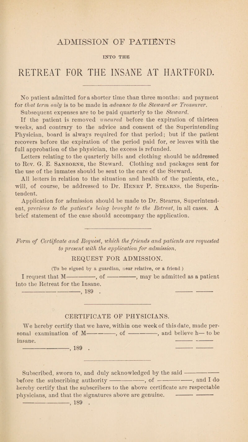 ADMISSION OF PATIENTS INTO THE RETREAT FOR THE INSANE AT HARTFORD. No patient admitted for a shorter time than three months: and payment for that term only is to be made in advance to the Steward or Treasurer. Subsequent expenses are to he paid quarterly to the Steward. If the patient is removed uncured before the expiration of thirteen weeks, and contrary to the advice and consent of the Superintending Physician, board is always required for that period; but if the patient recovers before the expiration of the period paid for, or leaves with the full approbation of the physician, the excess is refunded. Letters relating to the quarterly bills and clothing should be addressed to Rev. G. E. Sanborne, the Steward. Clothing and packages sent for the use of the inmates should be sent to the care of the Steward. All letters in relation to the situation and health of the patients, etc., will, of course, be addressed to Dr. Henry P. Stearns, the Superin¬ tendent. Application for admission should be made to Dr. Stearns, Superintend¬ ent, previous to the patient’s being brought to the Retreat, in all cases. A brief statement of the case should accompany the application. Form of Certificate and Request, which the f riends and patients are requested to present with the application for admission. REQUEST FOR ADMISSION. (To be signed by a guardian, near relative, or a friend ) I request that M-, of-——, may be admitted as a patient into the Retreat for the Insane. -, 189 . - CERTIFICATE OF PHYSICIANS. We hereby certify that we have, within one week of this date, made per¬ sonal examination of M-, of-, and believe h— to be insane. -- - -, 189 . - Subscribed, sworn to, and duly acknowledged by the said- before the subscribing authority-, of-, and I do hereby certify that the subscribers to the above certificate are respectable physicians, and that the signatures above are genuine. -- -, 189 .