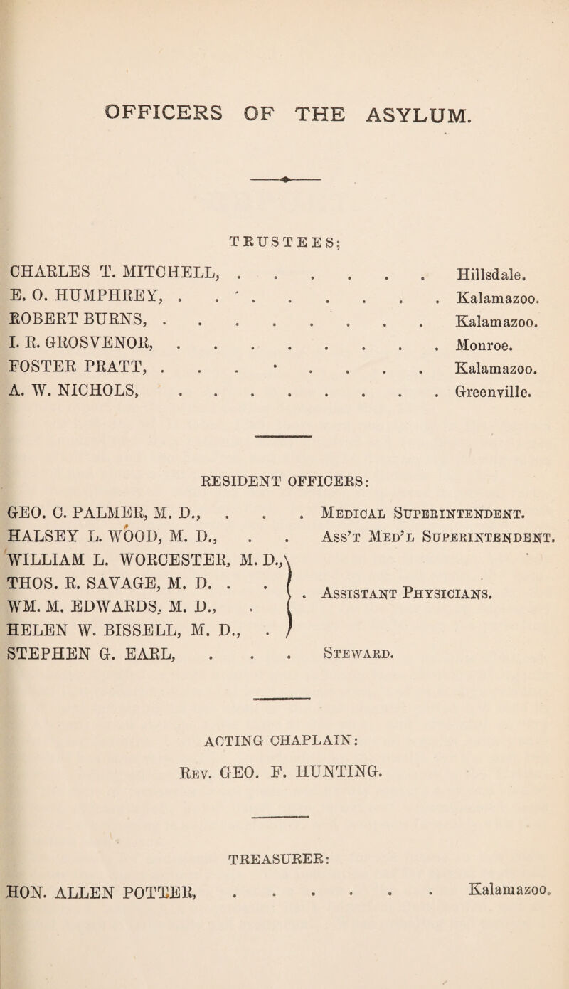 OFFICERS OF THE ASYLUM. CHARLES T. MITCHELL, E. 0. HUMPHREY, . ROBERT BURNS, . I. R. GROSVENOR, . FOSTER PRATT, . A. W. NICHOLS, RUSTEES; * # • » 9 ® a • « • • • ••••• * • a • • » a • • * • Hillsdale. Kalamazoo. Kalamazoo. Monroe. Kalamazoo. Greenville. RESIDENT OFFICERS: GEO. C. PALMER, M. D., . HALSEY L. WOOD, M. D., WILLIAM L. WORCESTER, M. D., THOS. R. SAVAGE, M. D. . WM. M. EDWARDS, M. D., HELEN W. BISSELL, M. D„ . STEPHEN G. EARL, Medical Superintendent. Ass’t Med’l Superintendent. Assistant Physicians. Steward. ACTING CHAPLAIN: Rev. GEO. F. HUNTING. TREASURER: HON. ALLEN POTTER, Kalamazoo.