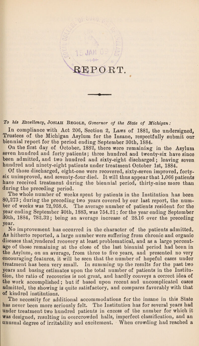 To his Excellency, Josiah Begole, Governor of the /State of Michigan: In compliance with Act 206, Section 2, Laws of 1881, the undersigned, Trustees of the Michigan Asylum for the Insane, respectfully submit our biennial report for the period ending September 30th, 1884. On the first day of October, 1882, there were remaining in the Asylum seven hundred and forty patients; three hundred and twenty-six have since been admitted, and two hundred and sixty-eight discharged; leaving seven hundred and ninety-eight patients under treatment October 1st, 1884. Of those discharged, eight-one were recovered, sixty-seven improved, forty- six unimproved, and seventy-four died. It will thus appear that 1,066 patients have received treatment during the biennial period, thirty-nine more than during the preceding period. The whole number of weeks spent by patients in the Institution has been 80,273; during the preceding two years covered by our last report, the num¬ ber of weeks was 72,958.6. The average number of patients resident for the year ending September 30th, 1883, was 754.21; for the year ending September 30th, 1884, 782.32; being an average increase of 28.16 over the preceding year. No improvement has occurred in the character of the patients admitted. As hitherto reported, a large number were suffering from chronic and organic diseases thathendered recovery at least problematical, and as a large percent¬ age of those remaining at the close of the last biennial period had been in the Asylum, on an average, from three to five years, and presented no very encouraging features, it will be seen that the number of hopeful cases under treatment has been very small. In summing up the results for the past two years and basing estimates upon the total number of patients in the Institu¬ tion, the ratio of recoveries is not great, and hardly conveys a correct idea of the work accomplished; but if based upon recent and uncomplicated cases admitted, the showing is quite satisfactory, and compares favorably with that of kindred institutions. The necessity for additional accommodations for the insane in this State has never been more seriously felt. The Institution has for several years had under treatment two hundred patients in excess of the number for which it was designed, resulting in overcrowded halls, imperfect classification, and an unusual degree of irritability and excitement. When crowding had reached a