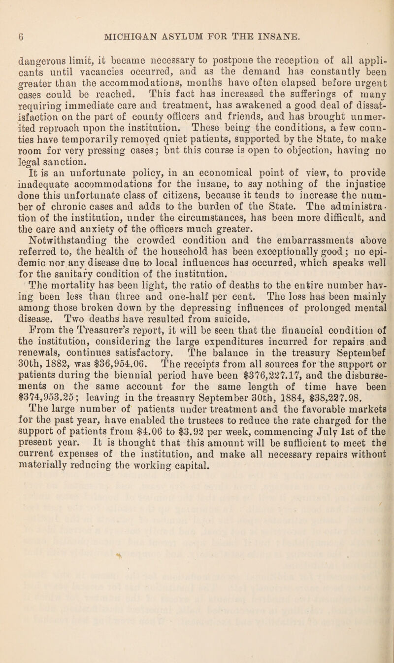 dangerous limit, it became necessary to postpone the reception of all appli¬ cants until vacancies occurred, and as the demand has constantly been greater than the accommodations, months have often elapsed before urgent cases could be reached. This fact has increased the sufferings of many requiring immediate care and treatment, has awakened a good deal of dissat¬ isfaction on the part of county officers and friends, and has brought unmer¬ ited reproach upon the institution. These being the conditions, a few coun¬ ties have temporarily removed quiet patients, supported by the State, to make room for very pressing cases; but this course is open to objection, having no legal sanction. It is an unfortunate policy, in an economical point of view, to provide inadequate accommodations for the insane, to say nothing of the injustice done this unfortunate class of citizens, because it tends to increase the num¬ ber of chronic cases and adds to the burden of the State. The administra¬ tion of the institution, under the circumstances, has been more difficult, and the care and anxiety of the officers much greater. Notwithstanding the crowded condition and the embarrassments above referred to, the health of the household has been exceptionally good; no epi¬ demic nor any disease due to local influences has occurred, which speaks well for the sanitary condition of the institution. The mortality has been light, the ratio of deaths to the entire number hav¬ ing been less than three and one-half per cent. The loss has been mainly among those broken down by the depressing influences of prolonged mental disease. Two deaths have resulted from suicide. From the Treasurer’s report, it will be seen that the financial condition of the institution, considering the large expenditures incurred for repairs and renewals, continues satisfactory. The balance in the treasury Septembef 30th, 1882, was 136,954.06. The receipts from all sources for the support or patients during the biennial period have been $376,227.17, and the disburse¬ ments on the same account for the same length of time have been $374,953.25; leaving in the treasury September 30th, 1884, $38,227.98. The large number of patients under treatment and the favorable markets for the past year, have enabled the trustees to reduce the rate charged for the support of patients from $4.06 to $3.92 per week, commencing July 1st of the present year. It is thought that this amount will be sufficient to meet the current expenses of the institution, and make all necessary repairs without materially reducing the working capital.