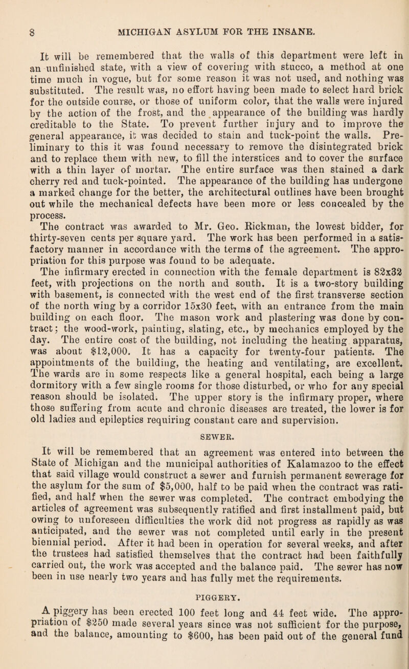 It wili be remembered that the walls of this department were left in an unfinished state, with a view of covering with stucco, a method at one time much in vogue, but for some reason it was not used, and nothing was substituted. The result was, no effort having been made to select hard brick for the outside course, or those of uniform color, that the walls were injured by the action of the frost, and the appearance of the building was hardly creditable to the State. To prevent further injury and to improve the general appearance, it was decided to stain and tuck-point the walls. Pre¬ liminary to this it was found necessary to remove the disintegrated brick and to replace them with new, to fill the interstices and to cover the surface with a thin layer of mortar. The entire surface was then stained a dark cherry red and tuck-pointed. The appearance of the building has undergone a marked change for the better, the architectural outlines have been brought out while the mechanical defects have been more or less concealed by the process. The contract was awarded to Mr. Geo. Rickman, the lowest bidder, for thirty-seven cents per square yard. The work has been performed in a satis¬ factory manner in accordance with the terms of the agreement. The appro¬ priation for this purpose was found to be adequate. The infirmary erected in connection with the female department is 82x32 feet, with projections on the north and south. It is a two-story building with basement, is connected with the west end of the first transverse section of the north wing by a corridor 15x30 feet, with an entrance from the main building on each floor. The mason work and plastering was done by con¬ tract; the wood-work, painting, slating, etc., by mechanics employed by the day. The entire cost of the building, not including the heating apparatus, was about $12,000. It has a capacity for twenty-four patients. The appointments of the building, the heating and ventilating, are excellent. The wards are in some respects like a general hospital, each being a large dormitory with a few single rooms for those disturbed, or who for any special reason should be isolated. The upper story is the infirmary proper, where those suffering from acute and chronic diseases are treated, the lower is for old ladies and epileptics requiring constant care and supervision. SEWER. It will be remembered that an agreement was entered into between the State of Michigan and the municipal authorities of Kalamazoo to the effect that said village would construct a sewer and furnish permanent sewerage for the asylum for the sum of $5,000, half to be paid when the contract was rati¬ fied, and half when the sewer was completed. The contract embodying the articles of agreement was subsequently ratified and first installment paid, but owing to unforeseen difficulties the work did not progress as rapidly as was anticipated, and the sewer was not completed until early in the present biennial period. After it had been in operation for several weeks, and after the trustees had satisfied themselves that the contract had been faithfully carried out, the work was accepted and the balance paid. The sewer has now been in use nearly two years and has fully met the requirements. PIGGERY. A piggery has been erected 100 feet long and 44 feet wide. The appro¬ priation of $250 made several years since was not sufficient for the purpose, and the balance, amounting to $600, has been paid out of the general fund