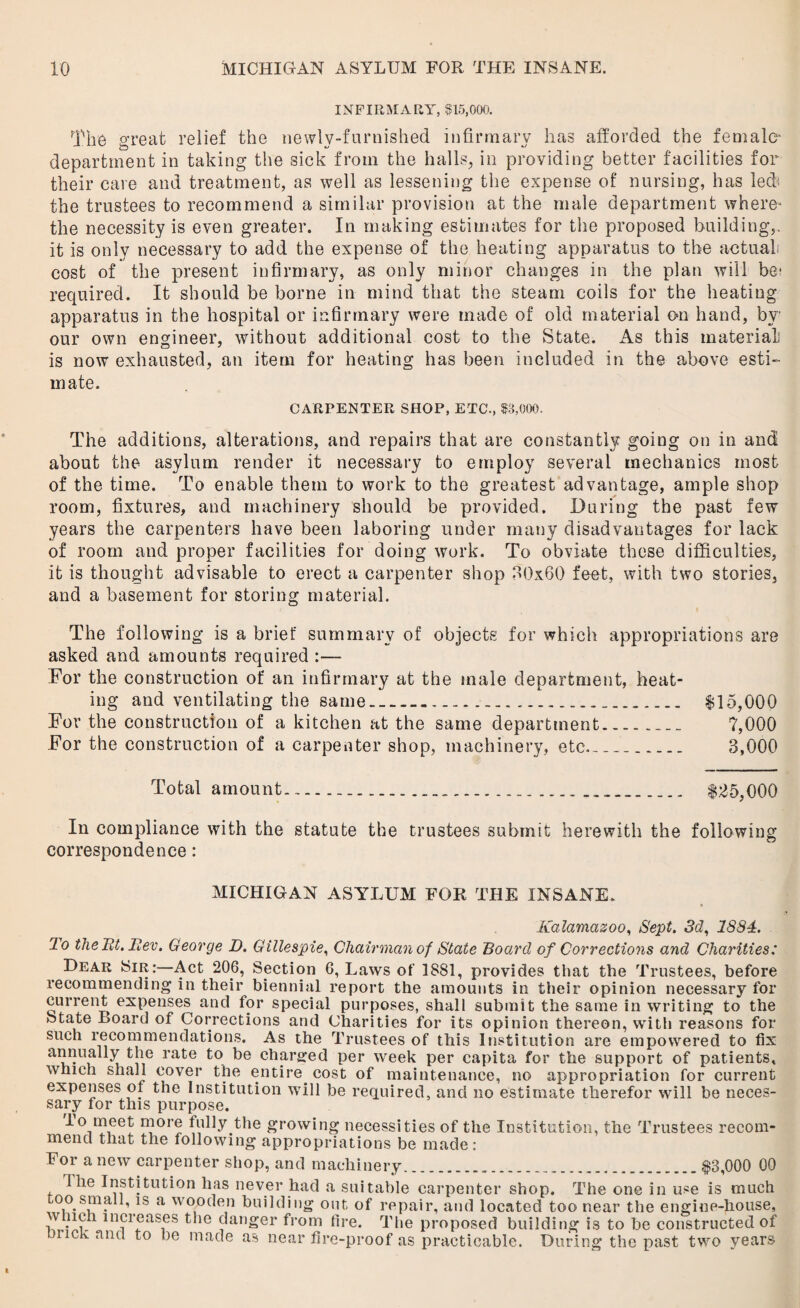 INFIRMARY, $15,000. The great relief the newly-furnished infirmary has afforded the female- department in taking the sick from the halls, in providing better facilities for their care and treatment, as well as lessening the expense of nursing, has led* the trustees to recommend a similar provision at the male department where* the necessity is even greater. In making estimates for the proposed building,, it is only necessary to add the expense of the heating apparatus to the actual cost of the present infirmary, as only minor changes in the plan will be- required. It should be borne in mind that the steam coils for the heating apparatus in the hospital or infirmary were made of old material on hand, by our own engineer, without additional cost to the State. As this material is now exhausted, an item for heating has been included in the above esti¬ mate. CARPENTER SHOP, ETC., $3,000. The additions, alterations, and repairs that are constantly going on in and about the asylum render it necessary to employ several mechanics most of the time. To enable them to work to the greatest advantage, ample shop room, fixtures, and machinery should be provided. During the past few years the carpenters have been laboring under many disadvantages for lack of room and proper facilities for doing work. To obviate these difficulties, it is thought advisable to erect a carpenter shop 30x60 feet, with two stories, and a basement for storing material. The following is a brief summary of objects for which appropriations are asked and amounts required :— For the construction of an infirmary at the male department, heat¬ ing and ventilating the same....... $15,000 For the construction of a kitchen at the same department.___ ?,000 For the construction of a carpenter shop, machinery, etc__ 3,000 Total amount......... $25,000 In compliance with the statute the trustees submit herewith the following correspondence: MICHIGAN ASYLUM FOR THE INSANE. Kalamazoo, Sept. 3d, 1834. lo the at. Rev. George D. Gillespie, Chairman of State Board of Corrections and Charities: Dear Sir:—Act 206, Section 6, Laws of 1881, provides that the 'frustees, before recommending in their biennial report the amounts in their opinion necessary for current expenses and for special purposes, shall submit the same in writing to the State Board of Corrections and Charities for its opinion thereon, with reasons for such recommendations. As the Trustees of this Institution are empowered to fix annuaUy the rate to be charged per week per capita for the support of patients, which shall cover the entire cost of maintenance, no appropriation for current expenses of the Institution will he required, and no estimate therefor will be neces¬ sary for this purpose. lo meet more fully the growing necessities of the Institution, the Trustees recom¬ mend that the following appropriations be made: For a new carpenter shop, and machinery.$3,000 00 1 he Institution has never had a suitable carpenter shop. The one in use is much ,0° smalJ, is a wooden building out of repair, and located too near the engine-house, w lich increases the danger from lire. rrhe proposed building is to be constructed of ncK ancl to lie made as near fire-proof as practicable. During the past two years