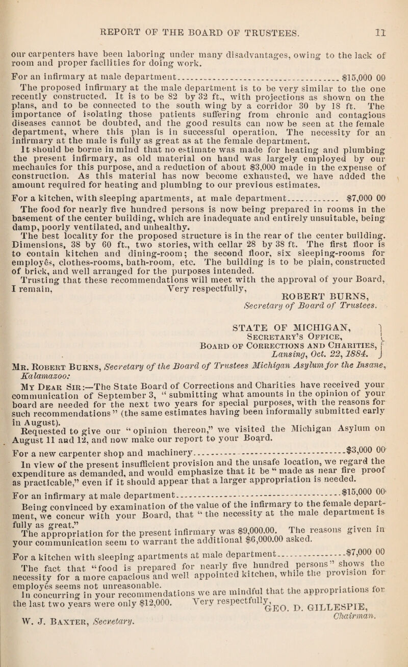 our carpenters have beeo laboring under many disadvantages, owing to the lack of room and proper facilities for doing work. For an infirmary at male department.......$15,000 00 The proposed infirmary at the male department is to be very similar to the one recently constructed. It is to be 82 by 32 ft., with projections as shown on the plans, and to be connected to the south wing by a corridor 30 by 18 ft. The importance of isolating those patients suffering from chronic and contagious diseases cannot be doubted, and the good results can now be seen at the female department, where this plan is in successful operation. The necessity for an infirmary at the male is fully as great as at the female department. It should be borne in mind that no estimate was made for heating and plumbing the present infirmary, as old material on hand was largely employed by our mechanics for this purpose, and a reduction of about $3,000 made in the expense of construction. As this material has now become exhausted, we have added the amount required for heating and plumbing to our previous estimates. For a kitchen, with sleeping apartments, at male department. $7,000 00 The food for nearly five hundred persons is now being prepared in rooms in the basement of the center building, which are inadequate and entirely unsuitable, being damp, poorly ventilated, and unhealthy. The best locality for the proposed structure is in the rear of the center building. Dimensions, 38 by 60 ft., two stories, with cellar 28 by 38 ft. The first floor is to contain kitchen and dining-room; the second floor, six sleeping-rooms for employes, clothes-rooms, bath-room, etc. The building is to be plain, constructed of brick, and well arranged for the purposes intended. Trusting that these recommendations will meet with the approval of your Board, I remain. Very respectfully, ROBERT BURNS, Secretary of Board of Trustees. STATE OF MICHIGAN, j Secretary’s Office, 1 Board of Corrections and Charities, f Lansing, Oct. 22,1884. J Mr. Robert Burns, Secretary of the Board of Trustees Michigan Asylum for the Insane, Ka lamazoo: My Dear Sir:—The State Board of Corrections and Charities have received your communication of September 3, “ submitting what amounts in the opinion of your board are needed for the next two years for special purposes, with the reasons for such recommendations” (the same estimates having been informally submitted early in August). . _r. , . . _ Requested to give our “ opinion thereon,” we visited the Michigan Asylum on August 11 and 12, and now make our report to your Board. For a new carpenter shop and machinery.-.-.$3,000 00 In view of the present insufficient provision and the unsafe location, we legal d the expenditure as demanded, and would emphasize that it be “ made as near fiie pi oof as practicable,” even if it should appear that a larger appropriation is needed. For an infirmary at male department....$15,000 00 Being convinced by examination of the value of the infirmary to the female depart¬ ment, we concur with your Board, that “ the necessity at the male department is fnll V nc O’rf'fit ^ # The appropriation for the present infirmary was $^,000.00. I he icasons given in your communication seem to warrant the additional $6,000.00 asked. For a kitchen with sleeping apartments at male department.--- $7,000 03 The fact that “food is prepared for nearly five hundred Pei'®onsA necessity for a more capacious and well appointed kitchen, while t l employes seems not unreasonable. . . ... ,, fhr In concurring in your recommendations we are mindful tl at ‘II 1 the last two years were only $12,000. Very respectfully,^^ ^ GILLESPIE, Chairman. W. J. Baxter, Secretary.