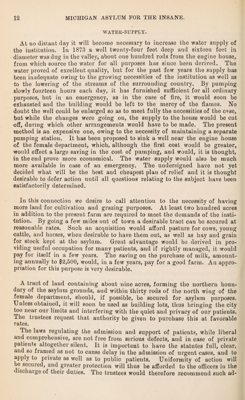 WATER-SUPPLY. At no distant day it will become necessary to increase the water supply of the institution. In 1873 a well twenty-four feet deep and sixteen feet in diameter was dug in the valley, about one hundred rods from the engine house, from which source the water for all purposes has since been derived. The water proved of excellent quality, but for the past few years the supply has been inadequate owing to the growing necessities of the institution as well as to the lowering of the streams of the surrounding country. By pumping slowly fourteen hours each day, it has furnished sufficient for all ordinary purposes, but in an emergency, as in the case of fire, it would soon be exhausted and the building would be left to the mercy of the flames. No doubt the well could be enlarged so as to meet fully the necessities of the c^se, but while the changes were going on, the supply to the house would be cut off, during which other arrangements would have to be made. The present method is an expensive one, owing to the necessity of maintaining a separate pumping station. It has been proposed to sink a well near the engine house of the female department, which, although the first cost would be greater, would effect a large saving in the cost of pumping, and would, it is thought, in the end prove more economical. The water supply would also be much more available in case of an emergency. The undersigned have not yet decided what will be the best and cheapest plan of relief and it is thought desirable to defer action until all questions relating to the subject have been satisfactorily determined. In this connection we desire to call attention to the necessity of having more land for cultivation and graziug purposes. At least two hundred acres in addition to the present farm are required to meet the demands of the insti¬ tution. By going a few miles out of town a desirable tract can be secured at reasonable rates. Such an acquisition would afford pasture for cows, young oattle, and horses, when desirable to have them out, as well as hay and grain for stock kept at the asylum. Great advantage would be derived in pro¬ viding useful occupation for many patients, and if rightly managed, it would pay for itself in a few years. The saving on the purchase of milk, amount¬ ing annually to $2,500, would, in a few years, pay for a good farm. An appro¬ priation for this purpose is very desirable. A tract of land containing about nine acres, forming the northern boun¬ dary of the asylum grounds, and within thirty rods of the north wing of the female department, should, if possible, be secured for asylum purposes. Unless obtained, it will soon be used as building lots, thus bringing the city too near our limits and interfering with the quiet and privacy of our patients. The trustees request that authority be given to purchase this at favorable rates. The laws regulating the admission and support of patients, while liberal and comprehensive, are not free from serious defects, and in case of private patients altogether silent. It is important to have the statutes full, clear, and so framed as not to cause delay in the admission of urgent cases, and to apply to private as well as to public patients. Uniformity of action will be secured, and greater protection will thus be afforded to the officers in the ■discharge of their duties. The trustees would therefore recommend such ad-