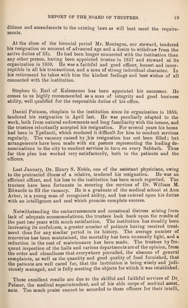 • • ditions and amendments to the existing laws as will best meet the require¬ ments. At the close of the biennial period Mr. Montague, our steward, tendered his resignation on account of advanced age and a desire to withdraw from the active duties of life. He had been longer connected with the institution than any other person, having been appointed trustee in 1857 and steward at its organization in 1859. He was a faithful and good officer, honest and incor¬ ruptible in all his transactions, and a man of strong individual character. In his retirement he takes with him the kindest feelings and best wishes of all connected with the institution. Stephen G. Earl of Kalamazoo has been appointed his successor. He comes to us highly recommended as a man of integrity and good business ability, well qualified for the responsible duties of his office. Daniel Putnam, chaplain to the institution since its organization in 1859, tendered his resignation in April last. He was peculiarly adapted to the work, both from natural endowments and long familiarity with the insane, and the trustees reluctantly accepted his resignation. For several years his home had been in Ypsilanti, which rendered it difficult for him to conduct services regularly. The vacancy caused by ;.his resignation has not been filled; but arrangements have been made with six pastors representing the leading de¬ nominations in the city to conduct services in turn on every Sabbath. Thus far this plan has worked very satisfactorily, both to the patients and the officers. Last January, Dr. Henry S. Noble, one of the assistant physicians, owing to the protracted illness of a relative, tendered his resignation. He was an efficient officer, and his loss to the institution has been much regretted. The trustees have been fortunate in securing the services of Dr. William M. Edwards to fill the vacancy. He is a graduate of the medical school at Ann Arbor, is a young man of recognized ability, and has entered upon his duties with an intelligence and zeal which promise complete success. Notwithstanding the embarrassments and occasional distress arising from lack of adequate accommodations, the trustees look back upon the results of the past two years with much satisfaction. The institution has steadily been increasing its usefulness, a greater number of patients having received treat¬ ment than for any similar period in its history. The average nnmber of recoveries has been maintained, the mortality has been unusually light, and a reduction in the cost of maintenance has been made. The trustees by fre¬ quent inspection of the halls and various departments are of the opinion, from the order and cleanliness that everywhere prevailed, the absence of general complaints, as well as the quantity and good quality of food furnished, that the patients are well cared for, that the institution is being wisely and judi¬ ciously managed, and is fully meeting the objects for which it was established. These excellent results are due to the skilful and faithful services of Dr, Palmer, the medical superintendent, and of his able corps of medical assist, ants. Too much praise cannot be accorded to these officers for their intelli.