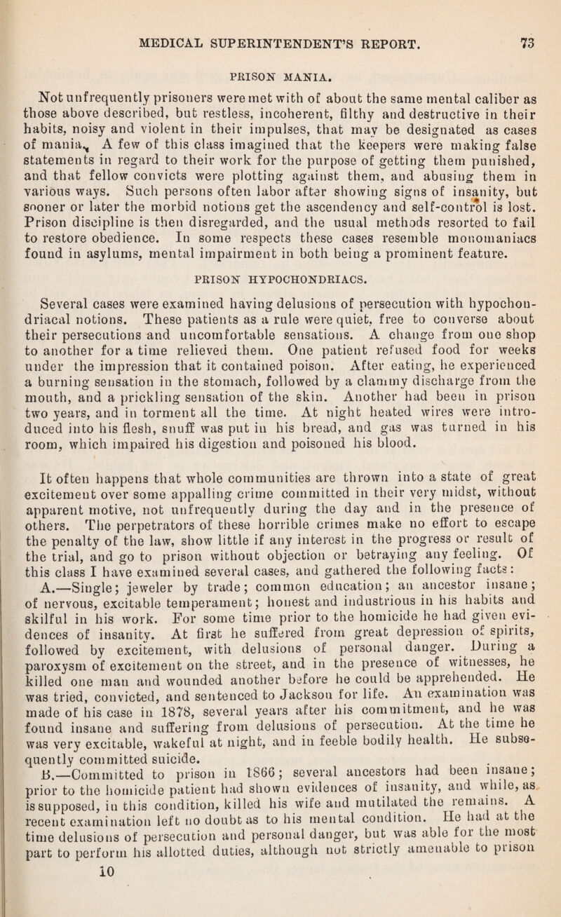 PRISON MANIA. Not unfrequently prisoners were met with of about the same mental caliber as those above described, but restless, incoherent, filthy and destructive in their habits, noisy and violent in their impulses, that may be designated as cases of mania., A few of this class imagined that the keepers were making false statements in regard to their work for the purpose of getting them punished, and that fellow convicts were plotting against them, and abusing them in various ways. Such persons often labor after showing signs of insanity, but sooner or later the morbid notions get the ascendency and self-control is lost. Prison discipline is then disregarded, and the usual methods resorted to fail to restore obedience. In some respects these cases resemble monomaniacs found in asylums, mental impairment in both being a prominent feature. PRISON HYPOCHONDRIACS. Several cases were examined having delusions of persecution with hypochon¬ driacal notions. These patients as a rule were quiet, free to converse about their persecutions and uncomfortable sensations. A change from one shop to another for a time relieved them. One patient refused food for weeks under the impression that it contained poison. After eating, he experienced a burning sensation in the stomach, followed by a clammy discharge from the mouth, and a prickling sensation of the skin. Another had been in prison two years, and in torment all the time. At night heated wires were intro¬ duced into his flesh, snuff was put in his bread, and gas was turned in his room, which impaired his digestion and poisoned his blood. It often happens that whole communities are thrown into a state of great excitement over some appalling crime committed in their very midst, without apparent motive, not unfrequently during the day and in the presence of others. The perpetrators of these horrible crimes make no effort to escape the penalty of the law, show little if any interest in the progress or result of the trial, and go to prison without objection or betraying any feeling. Of this class I have examined several cases, and gathered the following facts: A. —Single; jeweler by trade; common education; an ancestor insane; of nervous, excitable temperament; honest and industrious in his habits and skilful in his work. For some time prior to the homicide he had given evi¬ dences of insanity. At first he suffered from great depression of spirits, followed by excitement, with delusions of personal danger. During a paroxysm of excitement on the street, and in the presence of witnesses, he killed one man and wounded another before he could be apprehended. He was tried, convicted, and sentenced to Jackson for life. An examination was made of his case in 1878, several years after his commitment, and he was found insane and suffering from delusions of persecution. At the time he was very excitable, wakeful at night, and in feeble bodily health. lie subse¬ quently committed suicide. B. —Committed to prison in 1866 ; several ancestors had been insane; prior to the homicide patient had shown evidences of insanity, and while, as is supposed, in this condition, killed his wife and mutilated the lemains. A recent examination left no doubt as to his mental condition. He had at the time delusions of persecution and personal danger, but was able foi the most part to perform his allotted duties, although not strictly amenable to piison io