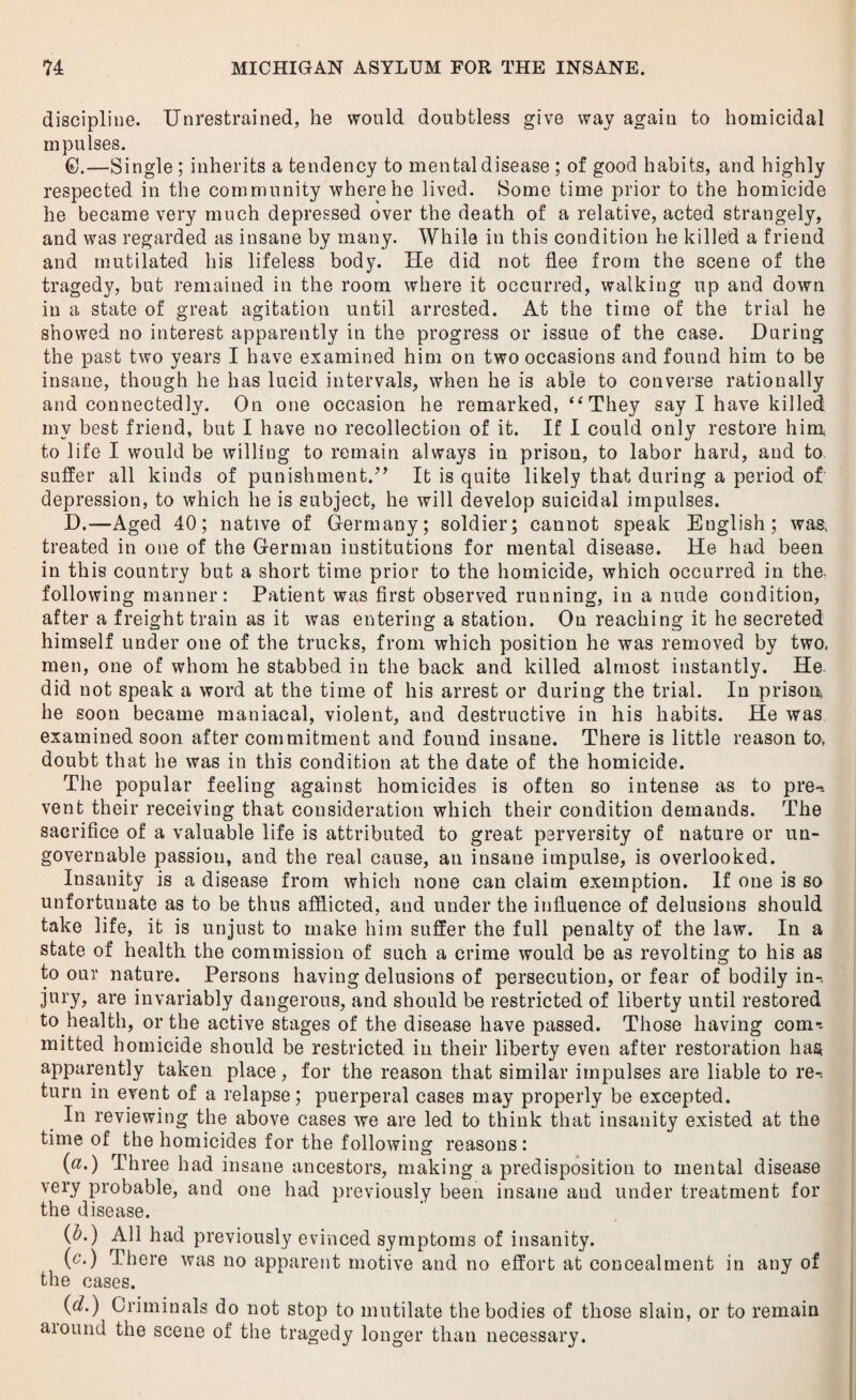 discipline. Unrestrained, he would doubtless give way again to homicidal mpulses. 6.—Single ; inherits a tendency to mental disease ; of good habits, and highly respected in the community where he lived. Some time prior to the homicide he became very much depressed over the death of a relative, acted strangely, and was regarded as insane by many. While in this condition he killed a friend and mutilated his lifeless body. He did not flee from the scene of the tragedy, but remained in the room where it occurred, walking up and down in a state of great agitation until arrested. At the time of the trial he showed no interest apparently in the progress or issue of the case. During the past two years I have examined him on two occasions and found him to be insane, though he has lucid intervals, when he is able to converse rationally and connectedly. On one occasion he remarked, “They say I have killed my best friend, but I have no recollection of it. If I could only restore him, to life I would be willing to remain always in prison, to labor hard, and to suffer all kinds of punishment.” It is quite likely that during a period of depression, to which he is subject, he will develop suicidal impulses. D.—Aged 40; native of Germany; soldier; cannot speak English; was, treated in one of the German institutions for mental disease. He had been in this country but a short time prior to the homicide, which occurred in the* following manner: Patient was first observed running, in a nude condition, after a freight train as it was entering a station. On reaching it he secreted himself under one of the trucks, from which position he was removed by two. men, one of whom he stabbed in the back and killed almost instantly. He did not speak a word at the time of his arrest or during the trial. In prison, he soon became maniacal, violent, and destructive in his habits. He was examined soon after commitment and found insane. There is little reason to, doubt that he was in this condition at the date of the homicide. The popular feeling against homicides is often so intense as to pre** vent their receiving that consideration which their condition demands. The sacrifice of a valuable life is attributed to great perversity of nature or un¬ governable passion, and the real cause, au insane impulse, is overlooked. Insanity is a disease from which none can claim exemption. If one is so unfortunate as to be thus afflicted, and under the influence of delusions should take life, it is unjust to make him suffer the full penalty of the law. In a state of health the commission of such a crime would be as revolting to his as to our nature. Persons having delusions of persecution, or fear of bodily in¬ jury, are invariably dangerous, and should be restricted of liberty until restored to health, or the active stages of the disease have passed. Those having com-, mitted homicide should be restricted in their liberty even after restoration has apparently taken place, for the reason that similar impulses are liable to re^ turn in event of a relapse; puerperal cases may properly be excepted. In reviewing the above cases we are led to think that insanity existed at the time of the homicides for the following reasons : (a.) Three had insane ancestors, making a predisposition to mental disease very probable, and one had previously been insane and under treatment for the disease. (A) All had previously evinced symptoms of insanity. (c•) There was no apparent motive and no effort at concealment in any of the cases. (d.) Criminals do not stop to mutilate the bodies of those slain, or to remain aiound the scene of the tragedy longer than necessary.