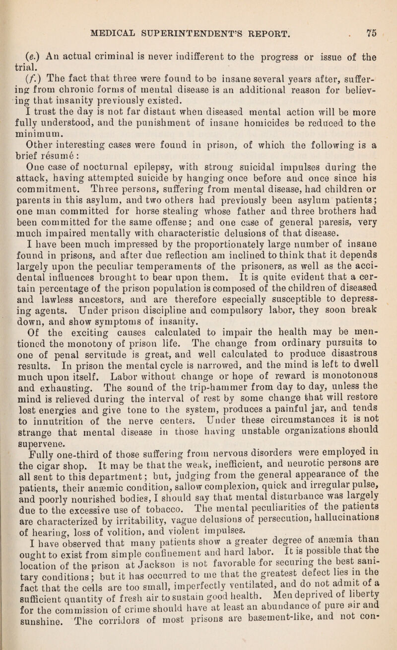 (e.) An actual criminal is never indifferent to the progress or issue of the trial. (/.) The fact that three were found to be insane several years after, suffer¬ ing from chronic forms of mental disease is an additional reason for believ¬ ing that insanity previously existed. I trust the day is not far distant when diseased mental action will be more fully understood, and the punishment of insane homicides be reduced to the minimum. Other interesting cases were found in prison, of which the following is a brief resume: One case of nocturnal epilepsy, with strong suicidal impulses during the attack, having attempted suicide by hanging once before and once since his commitment. Three persons, suffering from mental disease, had children or parents in this asylum, and two others had previously been asylum patients; one man committed for horse stealing whose father and three brothers had been committed for the same offense; and one case of general paresis, very much impaired mentally with characteristic delusions of that disease. I have been much impressed by the proportionately large number of insane found in prisons, and after due reflection am inclined to think that it depends largely upon the peculiar temperaments of the prisoners, as well as the acci¬ dental influences brought to bear upon them. It is quite evident that a cer¬ tain percentage of the prison population is composed of the children of diseased and lawless ancestors, and are therefore especially susceptible to depress¬ ing agents. Under prison discipline and compulsory labor, they soon break down, and show symptoms of insanity. Of the exciting causes calculated to impair the health may be men¬ tioned the monotony of prison life. The change from ordinary pursuits to one of penal servitude is great, and well calculated to produce disastrous results. In prison the mental cycle is narrowed, and the mind is left to dwell much upon itself. Labor without change or hope of reward is monotonous and exhausting. The sound of the trip-hammer from day to day, unless the mind is relieved during the interval of rest by some change that will restore lost energies and give tone to the system, produces a painful jar, and tends to innutrition of the nerve centers. Under these circumstances it is not strange that mental disease in those having unstable organizations should supervene. . Fully one-third of those suffering from nervous disorders were employed in the cigar shop. It may be that the weak, inefficient, and neurotic peisons are all sent to this department; but, judging from the general appearance of the patients, their anaemic condition^ sallow complexion, quick and iriegulai pulse, and poorly nourished bodies, I should say that mental distuibance was laigely due to the excessive use of tobacco. The mental peculiarities of the patients are characterized bv irritability, vague delusions of persecution, hallucinations of hearing, loss of volition, and violent impulses. . I have observed that many patients show a greater degree or anaemia than ought to exist from simple confinement and hard labor. It is possible that the location of the prison at Jackson is not favorable for seeming t ees sain tary conditions; but it has occurred to me that the greatest defect lies in the fact that the cells are too small, imperfectly ventilated and do not admit of a sufficient quantity of fresh air to sustain good health. Men deprived of liber ty for the commission of crime should have at least an abundance of pure air and sunshine. The corridors of most prisons are basement-like, and not con-