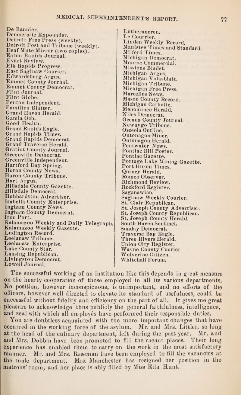 De Bannier. Democratic Expounder. Detroit Free Press (weekly). Detroit Post and Tribune (weekly). Deaf Mute Mirror (two copies). Eaton Bapids Journal. Evart Review. Elk Rapids Progress. East Saginaw Courier. Ed wards burg Argus. Emmet County Journal. Emmet County Democrat. Flint Journal. Flint Globe. Fenton Independent. P’amilien Blatter. Grand Haven Herald. Gamla Och. Good Health. Grand Rapids Eagle. Grand Rapids Times. Grand Rapids Democrat. Grand Traverse Herald. Gratiot County Journal. Greenville Democrat. Greenville Independent. Hartford Day Spring. Huron County News. Huron County Tribune. Hart Argus. Hillsdale County Gazette. Hillsdale Democrat. Hubbardston Advertiser. Isabella County Enterprise. Ingham County News. Ingham County Democrat. Iron Port. Kalamazoo Weekly and Daily Telegraph. Kalamazoo Weekly Gazette. Ludington Record. Leelanaw Tribune. Leelanavv Enterprise. Lake County Star. Lansing Republican. Livingston Democrat. Lowell Journal. Lutheraneren. Le Courrier. Linden Weekly Record. Manistee Times and Standard. Milford Times. Michigan Democrat. Monroe Commercial. Missions Bladet. Michigan Argus. Michigan Volksblatt. Michigan Tribune. Michigan Free Press. Marcell us News. Mason County Record. Michigan Catholic. Menominee Herald. Niles Democrat. Oceana County Journal. Newaygo Tribune. Osceola Outline. Ontonagon Miner. Ontonagon Herald. Pentwater News. Pontiac Bill Poster. Pontiac Gazette. Portage Lake Mining Gazette. Port Huron Times. Quincy Herald. Romeo Observer. Richmond Review. Rockford Register. Saganawian. Saginaw Weekly Courier. St. Clair Republican. St. Joseph County Advertiser. St. Joseph County Republican. St. Joseph County Herald. South Haven Sentinel. Sunday Democrat. Traverse Bay Eagle. Three Rivers Herald. Union City Register. Wavne County Courier. Wolverine Citizen. Whitehall Forum. Tne successful working of an institution like this depends in great measure on the hearty cooperation of those employed in all its various departments. No position, however inconspicuous, is unimportant, and no efforts of the officers, however well directed to elevate its standard of usefulness, could be successful without fidelity and efficiency on the part of all. It gives me great pleasure to acknowledge thus publicly the general faithfulness, intelligence, and zeal with which all employes have performed their responsible duties. You are doubtless acquainted with the more important changes that have occurred in the working force of the asylum. Mr. and Mrs. Littler, so long at the head of the culinary department, left during the past year. Mr. and and Mrs. Dobbin have been promoted to fill the vacant places. Their long experience has enabled them to carry on the work in the most satisfactory manner. Mr. and Mrs. Rasernan have been employed to fill the vacancies at the male department. Mrs. Manchester has resigned her position in the matrons’ room, and her place is ably filled by Miss Eila Hunt.