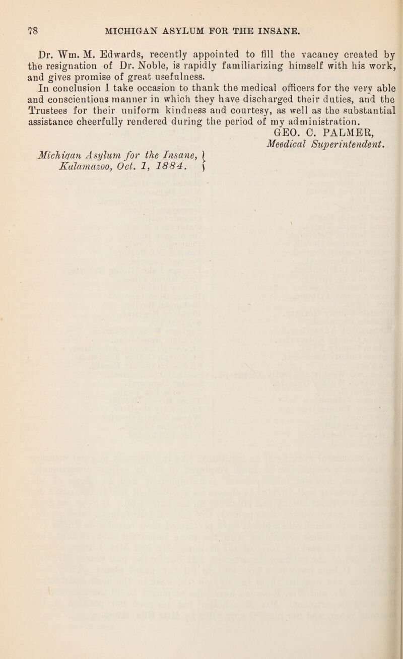 Dr. Win. M. Edwards, recently appointed to fill the vacancy created by the resignation of Dr. Noble, is rapidly familiarizing himself with his work, and gives promise of great usefulness. In conclusion I take occasion to thank the medical officers for the very able and conscientious manner in which they have discharged their duties, and the Trustees for their uniform kindness and courtesy, as well as the substantial assistance cheerfully rendered during the period of my administration. GEO. 0. PALMER, Meedical Superintendent. Micliician Asylum for the Insane, | Kalamazoo, Oct. 1, 1884. )