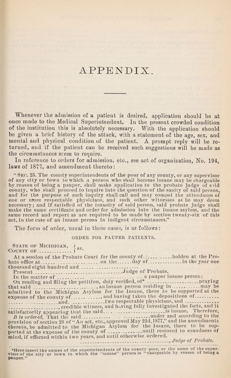 APPENDIX. Whenever the admission of a patient is desired, application should be at once made to the Medical Superintendent. In the present crowded condition of the institution this is absolutely necessary. With the application should be given a brief history of the attack, with a statement of the age, sex, and mental and physical condition of the patient. A prompt reply will be re¬ turned, and if the patient can be received such suggestions will be made as the circumstances seem to require. In reference to orders for admission, etc., see act of organization, No. 194, laws of 1877, and amendment thereto : “ Sec. 23. The county superintendents of the poor of any county, or any supervisor of any city or town to which a person who shall become insane may be chargeable by reason of being a pauper, shall make application to the probate judge of said county, who shall proceed to inquire into the question of the sanity of said person, and for the purpose of such inquiry shall call and may compel the attendance of one or more respectable physicians, and such other witnesses as he may deem necessary; and if satisfied of the insanity of said person, said probate judge shall make the same certificate and order for admission into the insane asylum, and the same record and report as are required to be made by section twenty-six of this act, in the case of an insane person in indigent circumstances.” The form of order, usual in these cases, is as follows: ORDER EOR PAUPER PATIENTS. State of Miciiiigan, County of. ss. At a session of the Probate Court for the county of.:.holden at the Pro¬ bate office at...on the.day of.in the year one thousand eight hundred and. Present..Judge of Probate. In the matter of...a pauper insane person: On reading and filing the petition, duly verified, of*...praying that said ..., an insane person residing in....may be admitted to the Michigan Asylum for the Insane, there to be supported at the expense of the county of..., and having taken the depositions of. . ..and. ..two respectable physicians, and. __V.credible witness, and having fully investigated the facts, and it satisfactorily appearing that the said.... .-.is insane. 1 herefore, It is ordered, That the said. - .under and according to the provision of section 26 of “An act, etc., approved May 22d, 1877,” and the amendments thereto, be admitted to the Michigan Asylum for the.Insane, there to be sup¬ ported at the expense of tlie county of..until restored to soundness of mind, if effected within two years, and until otherwise ordered. .., Judge of Probate. 'Here insert the names of the superintendents of the county poor, or the name of thesuper¬ visor of the city or town to which the “insane” person is “chargeable by reason of being a pauper.”