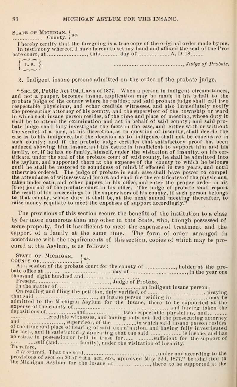 State of Michigan, ) ..County. I hereby certify that the foregoing is a true copy of the original order made b}7, me. In testimony whereof, 1 have hereunto set my hand and affixed the seal of the Pro¬ bate court, at.. this.day of., A. D. 18. I L. S. ) \ , Judge of Probate. 2. Indigent insane persons admitted on the order of the probate judge. “Src. 26, Public Act 194, Laws of 1877. When a person in indigent circumstances, and not a pauper, becomes insane, application may be made in his behalf to the probate judge of the county where he resides; and said probate judge shall call two respectable physicians, and other credible witnesses, and also immediately notify the prosecuting attorney of his county, and the supervisor of the township or ward in which such insane person resides, of the time and place of meeting, whose duty it shall be to attend the examination and act in behalf of said county; and said pro¬ bate judge shall fully investigate the facts in the case, and either with or without the verdict of a jury, at his discretion, as to question of insanity, shall decide the case as to his indigence, but the decision as to indigence shall not be conclusive in such county; and if the probate judge certifies that satisfactory proof has been adduced showing him insane, and his estate is insufficient to support him and his family, or, if he has no family, himself, under the visitation of insanity, on his cer¬ tificate, under the seal of the probate court of said county, he shall be admitted into the asylum, and supported there at the expense of the county to which he belongs until he shall be restored to soundness of mind, if effected in two years, and until otherwise ordered. The judge of probate in such case shall have power to compel the attendance of witnesses and jurors,and shall file the certificates of the physicians, taken under oath, and other papers, in his office, and enter the proper order in his [the] journal of the probate court in his office. The judge of probate shall report the result of his proceedings to the supervisors of his county, if such person belongs to that county, whose duty it shall be, at the next annual meeting thereafter, to raise money requisite to meet the expenses of support accordingly.” The provisions of this section secure the benefits of the institution to a class by far more numerous than any other in this State, who, though possessed of some property, find it insufficient to meet the expenses of treatment and the support of a family at the same time. The form of order arranged in accordance with the requirements of this section, copies of which may be pro¬ cured at the Asylum, is as follows: State of Michigan, ) County of.j ss' At a session of the probate court for the county of., hoi den at the pro¬ bate office at — .. .day of.., in the year one thousand eight hundred and. Fresent,.. Judge of Probate. In the matter of... an indigent insane person: On reading and filing the petition, duly verified, of.., praying that said.-----.•» an insane person residing in __.. may be admitted to the Michigan Asylum for the insane, there to lie supported at the expense of the county ot...., and having taken the depositions of....and.two respectable physicians, and. ...credible witnesses, and having duly notified the prosecuting attorney a,1fi ., supervisor, of the.in which said insane person resides ot the time and place of hearing of said examination, and having fully investigated the tacts, and it satisfactorily appearing that the said __.is insane, and has no estate in possession or held in trust for. .sufficient for the support of *-* - „ - - -selt (and.. .family), under the visitation of insanity. therefore, It is ordered, I hat the said.under and according to the provisions of section 26 of “ An act, etc., approved May 22d, 1877 ” be admitted to the Michigan Asylum tor the Insane at., there to be supported at the