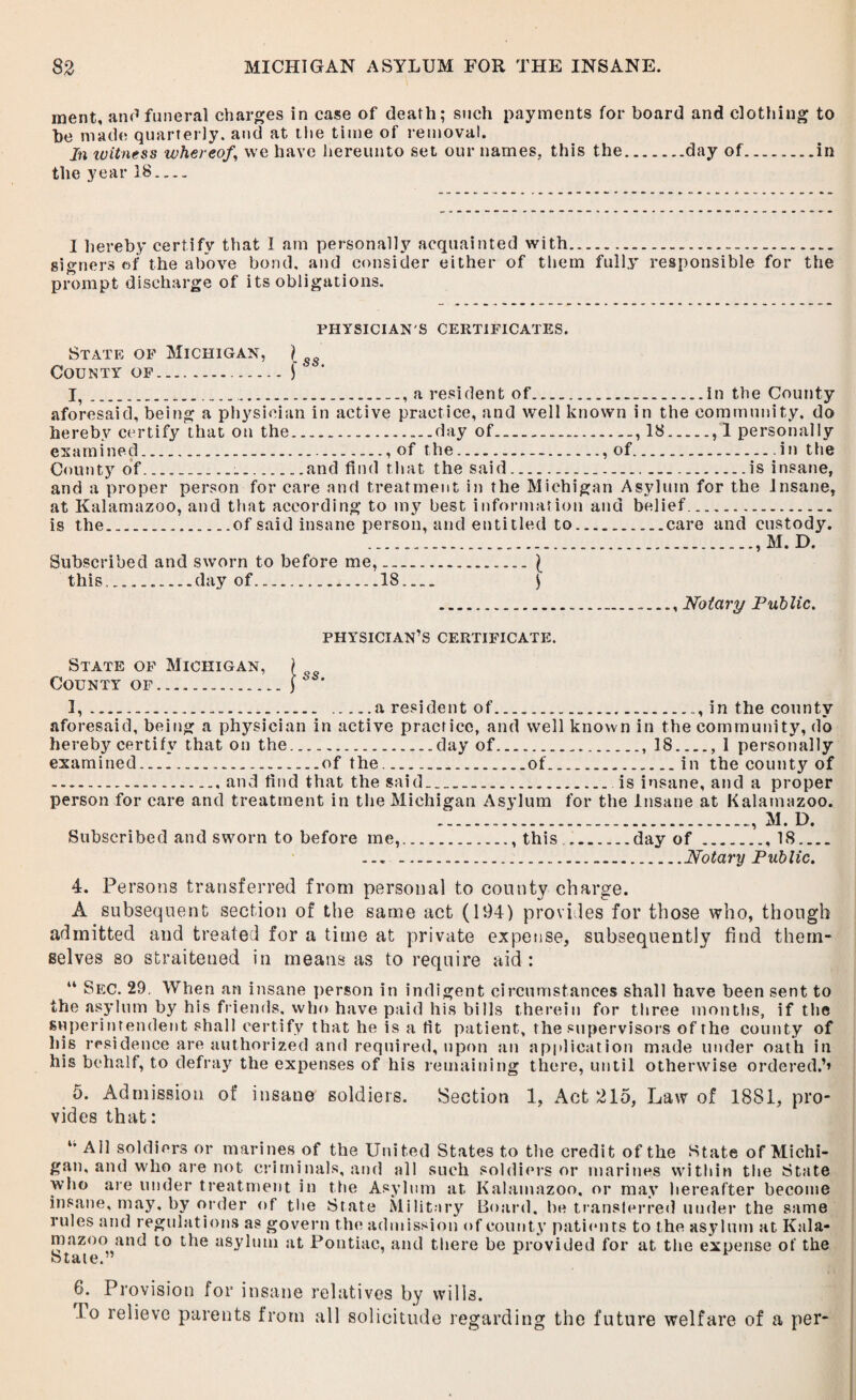 ment, and funeral charges in case of death; such payments for board and clothing to he made quarterly, and at the time of removal. In icitness whereof,\ we have hereunto set our names, this the.day of.in the year 18- I hereby certify that I am personally acquainted with. signers of the above bond, and consider either of them fully responsible for the prompt discharge of its obligations. PHYSICIAN'S CERTIFICATES. State of Michigan, ) County of..J I,.... a resident of.in the County aforesaid, being a physician in active practice, and well known in the community, do hereby certify that on the.day of., 18., 1 personally examined., of the., of.in the County of.......and find that the said..is insane, and a proper person for care and treatment in the Michigan Asylum for the Insane, at Kalamazoo, and that according to my best information and belief. is the...of said insane person, and entitled to.care and custody. ....., M. D. Subscribed and sworn to before me,.\ this....day of.18_ \ .. Notary Public. physician’s certificate. State of Michigan, County of ... 1, ... .a resident of..., in the county aforesaid, being a physician in active practice, and well known in the community, do hereby certify that on the.day of.. 18_, I personally examined.of the..of.in the county of ...and find that the said.. is insane, and a proper person for care and treatment in the Michigan Asylum for the Insane at Kalamazoo. ..., M. D. Subscribed and sworn to before me,., this...day of., 18_ ... .Notary Public. 4. Persons transferred from personal to county charge. A subsequent section of the same act (194) provides for those who, though admitted and treated for a time at private expense, subsequently find them¬ selves so straitened in means as to require aid : “ Sec. 29. When an insane person in indigent circumstances shall have been sent to the asylum by his friends, who have paid his bills therein for three months, if the superintendent shall certify that he is a fit patient, the supervisors of the county of Ins residence are authorized and required, upon an application made under oath in his behalf, to defray the expenses of his remaining there, until otherwise ordered,’* 5. Admission of insane soldiers. Section 1, Act 215, Law of 1881, pro¬ vides that: u All soldiers or marines of the United States to the credit of the State of Michi¬ gan, and who are not criminals, and all such soldiers or marines within the State who are under treatment in the Asylum at Kalamazoo, or may hereafter become insane, may. by ol der of the State Military Board, be translerred under the same rules and regulations as govern the admission of county patients to the asylum at Kala- mazoo^and to the asylum at Pontiac, and there be provided for at the expense of the 6. Provision for insane relatives by wills. I o relieve parents from all solicitude regarding the future welfare of a per-