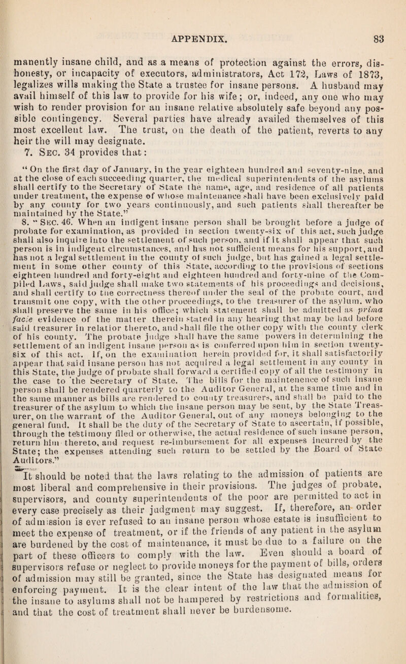 manently insane child, and as a means of protection against the errors, dis¬ honesty, or incapacity of executors, administrators, Act 172, Laws of 1873, legalizes wills making the State a trustee for insane persons. A husband may avail himself of this law to provide for his wife; or, indeed, any one who may wish to render provision for an insane relative absolutely safe beyond any pos¬ sible contingency. Several parties have already availed themselves of this most excellent law. The trust, on the death of the patient, reverts to any heir the will may designate. 7. Sec. 34 provides that: “ On the first day of January, in the year eighteen hundred and seventy-nine, and at the close of each succeeding quarter, the medical superintendents of the asylums shall certify to the Secretary of State the name, age, and residence of all patients under treatment, the expense of whose maintenance shall have been exclusively paid by any county for two years continuously, and such patients shall thereafter be maintained by the State.” 8. ** Skc. 46. When an indigent insane person shall be brought before a judge of probate for examination, as provided in section twenty-six of this act, such judge shall also inquire into the settlement of such person, and if it shall appear that such person is in indigent circumstances, and has not sufficient means for his support,and has not a legal settlement in the county of such judge, but has gained a legal settle¬ ment in some other county of this State, according to the provisions of sections eighteen hundred and forty-eight and eighteen hundred and forty-nine of the Com¬ piled Laws, said judge shall make two statements of his proceedings and decisions, and shall certify to tue correctness thereof under the seal of the probate court, and transmit one copy, with the other proceedings, to the treasurer of the asylum, who shall preserve the same in his office; which statement shall be admitted as pritna facie evidence of the matter therein stated in any hearing that may be had before said treasurer in relatior thereto, and shall file the other copy with the county clerk of his county. The probate judge shall have the same powers in determining the settlement of an indigent insane person as is conferred upon him in section ^twenty- six of this act. if, on the examination herein provided for, it shall satisfactorily appear that said insane person has not acquired a legal settlement in any county in this State, the judge of probate shall forward a certified copy of all the testimony in the case to the feecretary of State. 'S he bills for the maintenence of such insane person shall be rendered quarterly to the Auditor General, at the same time and in the same manner as bills are rendered to county treasurers, and shall be paid to the treasurer of the asylum to which the insane person may be sent, by the State 1 reas- urer, on the warrant of the Audi tor General, out of any moneys belonging to the general fund, it shall be the duty of the Secretary of State to ascertain, if possible, through the testimony filed or otherwise, the actual residence of such insane person, return him thereto, and request re-imbursement for all expenses incurred by the State; the expenses attending such return to be settled by the Board of State Auditors.” It should be noted that the laws relating to the admission of patients are most liberal and comprehensive in their provisions. The judges oi piobate, supervisors, and county superintendents of the poor are permitted to act in every case precisely as their judgment may suggest. If, therefore, an older of admission is ever refused to an insane person whose estate is insufficient to meet the expense of treatment, or if the friends of any patient in the asylum, are burdened by the cost of maintenance, it must bo due to a failuie on tie part of these officers to comply with the law. Even should a boai of supervisors refuse or neglect to provide moneys for the payment of hi! s, or eis of admission may still be granted, since the State has designated means tor enforcing payment. It is the clear intent of the law that the admission oi the insane to asylums shall not be hampered by restrictions and foinia Hies, and that the cost of treatment shall never be burdensome.