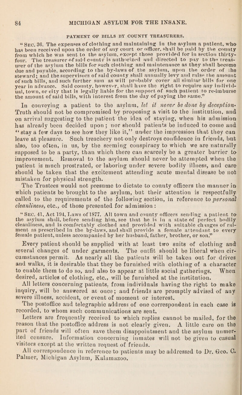 PAYMENT OP BILLS BY COUNTY TREASURERS. “ Sec. 36. The expenses of clothing and maintaining in the asylum a patient, who has been received upon the order of any court or officer, shall be paid by the county from which he was sent to the asylum, except those provided for in section thirty- four. The treasurer of said county is authorized and directed to pay to the treas¬ urer of the asylum the bills for such clothing and maintenance as they shall become due and payable, according to the by-laws of the asylum, upon the order of vhe steward; and the supervisors of said county shall annually levy and raise the amount of such bills, and such further sum as will probably cover all similar bills for one year in advance. Said county, however, shall have the right to require any individ¬ ual, town, or city that is legally liable for the support of such patient to re-imburse the amount of said bills, with interest from the day of paying the same.” in conveying a patient to the asylum, let it never be done by deception• Truth should not be compromised by proposing a visit to the institution, and on arrival suggesting to the patient the idea of staying, when his admission has already been decided upon ; nor should patients be induced to come and “ stay a few days to see how they like it,” under the impression that they can leave at pleasure. Such treachery not only destroys confidence in friends, blit also, too often, in us, by the seeming conspiracy to which we are naturally supposed to be a party, than which there can scarcely be a greater barrier to- improvement. Removal to the asylum should never be attempted when the patient is much prostrated, or laboring under severe bodily illness, and care- should be taken that the excitement attending acute mental disease be not mistaken for physical strength. The Trustees would not presume to dictate to county officers the manner in which patients be brought to the asylum, but their attention is respectfully called to the requirements of the following section, in reference to personal cleanliness, etc., of those presented for admission : “ Sec. 41, Act 194, Laws of 1S77. All town and county officers sending a patient to the asylum shall, before sending him, see that he is in a state of perfect bodily cleanliness, and is comfortably clothed and provided with suitable changes of rai¬ ment as prescribed in the by-laws, and shall provide a female attendant to every female patient, unless accompanied by her husband, father, brother, or son.” Every patient should be supplied with at least two suits of clothing and several changes of under garments. The outfit should be liberal when cir¬ cumstances permit. As nearly all the patients will be taken out for drives and walks, it is desirable that they be furnished with clothing of a character to enable them to do so, and also to appear at little social gatherings. When desired, articles of clothing, etc., will be furnished at the institution. All letters concerning patients, from individuals having the right to make inquiry, will be answered at once; and friends are promptly advised of any severe illness, accident, or event of moment or interest. The postoffice and telegraphic address of one correspondent in each case is recorded, to whom such communications are sent. Letters are frequently received to which replies cannot be mailed, for the reason that the postoffice address is not clearly given. A little care on the part of friends will often save them disappointment and the asylum unmer¬ ited censure. Information concerning inmates will not be given to casual visitors except at the written request of friends. All correspondence in reference to patients may be addressed to Dr. Geo. 0. Palmer, Michigan Asylum, Kalamazoo.