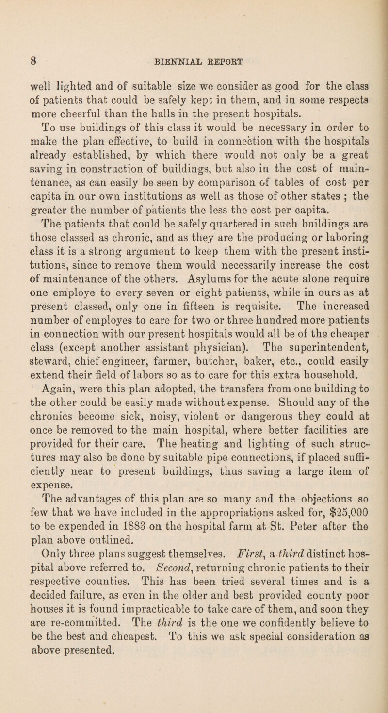 well lighted and of suitable size we consider as good for the class of patients that could be safely kept in them, and in some respects more cheerful than the halls in the present hospitals. To use buildings of this class it would be necessary in order to make the plan effective, to build in connection with the hospitals already established, by which there would not only be a great saving in construction of buildings, but also in the cost of main- tenance, as can easily be seen by comparison of tables of cost per capita in our own institutions as well as those of other states ; the greater the number of patients the less the cost per capita. The patients that could be safely quartered in such buildings are those classed as chronic, and as they are the producing or laboring class it is a strong argument to keep them with the present insti¬ tutions, since to remove them would necessarily increase the cost of maintenance of the others. Asylums for the acute alone require one employe to every seven or eight patients, while in ours as at present classed, only one in fifteen is requisite. The increased number of employes to care for two or three hundred more patients in connection with our present hospitals would all be of the cheaper class (except another assistant physician). The superintendent, steward, chief engineer, farmer, butcher, baker, etc., could easily extend their field of labors so as to care for this extra household. Again, were this phin adopted, the transfers from one building to the other could be easily made without expense. Should any of the chronics become sick, noisy, violent or dangerous they could at once be removed to the main hospital, where better facilities are provided for their care. The heating and lighting of such struc¬ tures may also be done by suitable pipe connections, if placed suffi¬ ciently near to present buildings, thus saving a large item of expense. The advantages of this plan are so many and the objections so few that we have included in the appropriations asked for, $25,000 to be expended in 1883 on the hospital farm at St. Peter after the plan above outlined. Only three plans suggest themselves. First, a third distinct hos¬ pital above referred to. Second, returning chronic patients to their respective counties. This has been tried several times and is a decided failure, as even in the older and best provided county poor houses it is found impracticable to take care of them, and soon they are re-committed. The third is the one we confidently believe to be the best and cheapest. To this we ask special consideration as above presented.
